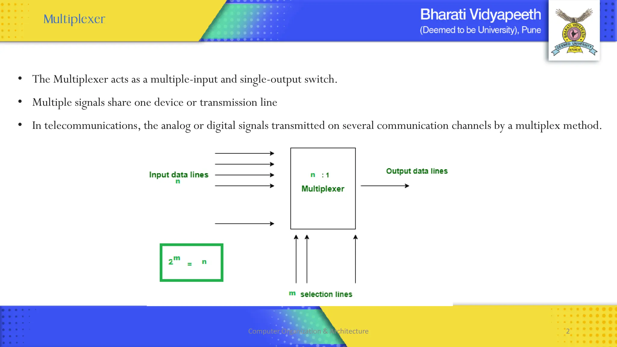 • The Multiplexer acts as a multiple-input and single-output switch.
• Multiple signals share one device or transmission line
• In telecommunications, the analog or digital signals transmitted on several communication channels by a multiplex method.
Computer Organization & Architecture 2
 