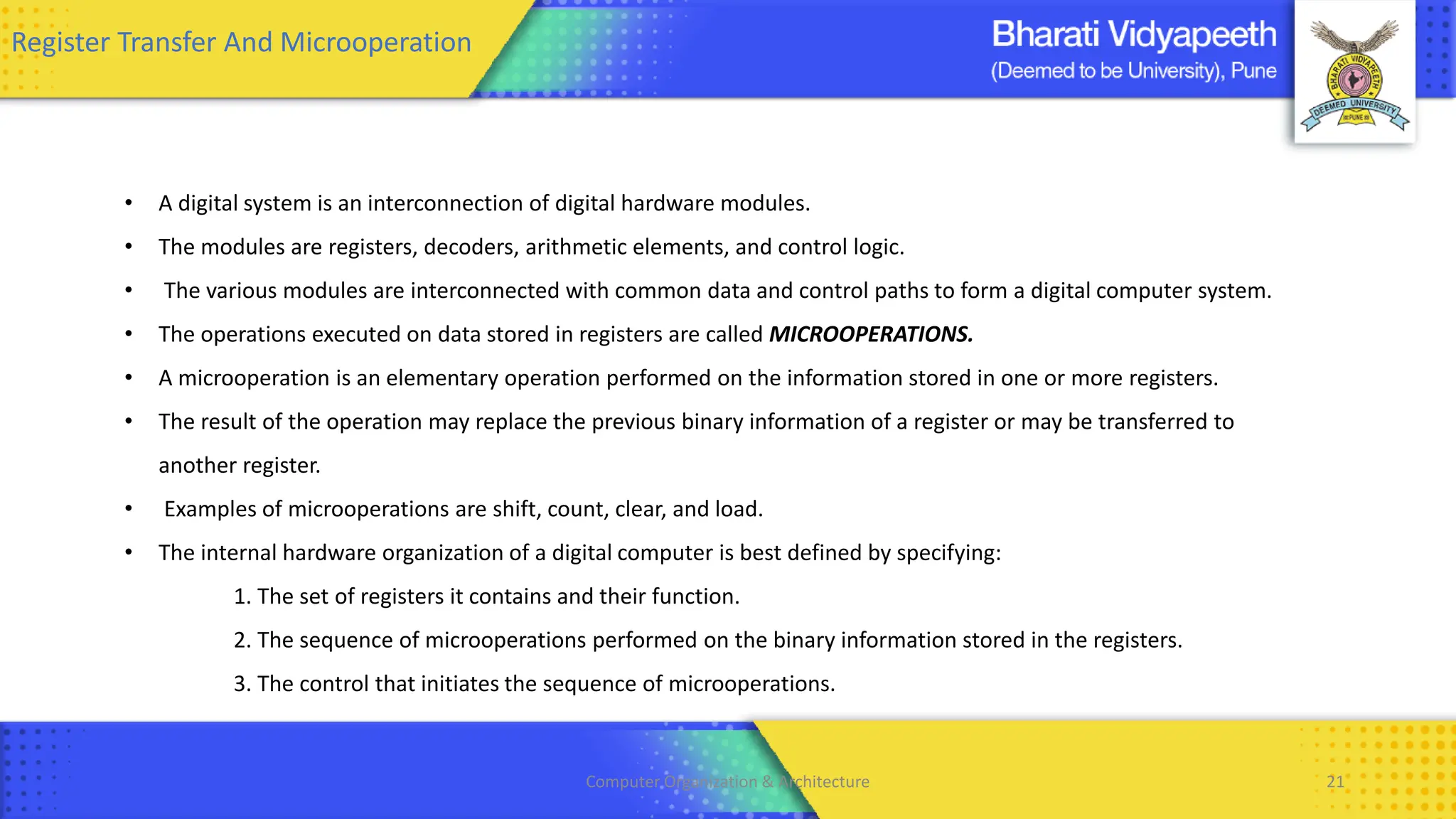 Computer Organization & Architecture 21
Register Transfer And Microoperation
• A digital system is an interconnection of digital hardware modules.
• The modules are registers, decoders, arithmetic elements, and control logic.
• The various modules are interconnected with common data and control paths to form a digital computer system.
• The operations executed on data stored in registers are called MICROOPERATIONS.
• A microoperation is an elementary operation performed on the information stored in one or more registers.
• The result of the operation may replace the previous binary information of a register or may be transferred to
another register.
• Examples of microoperations are shift, count, clear, and load.
• The internal hardware organization of a digital computer is best defined by specifying:
1. The set of registers it contains and their function.
2. The sequence of microoperations performed on the binary information stored in the registers.
3. The control that initiates the sequence of microoperations.
 