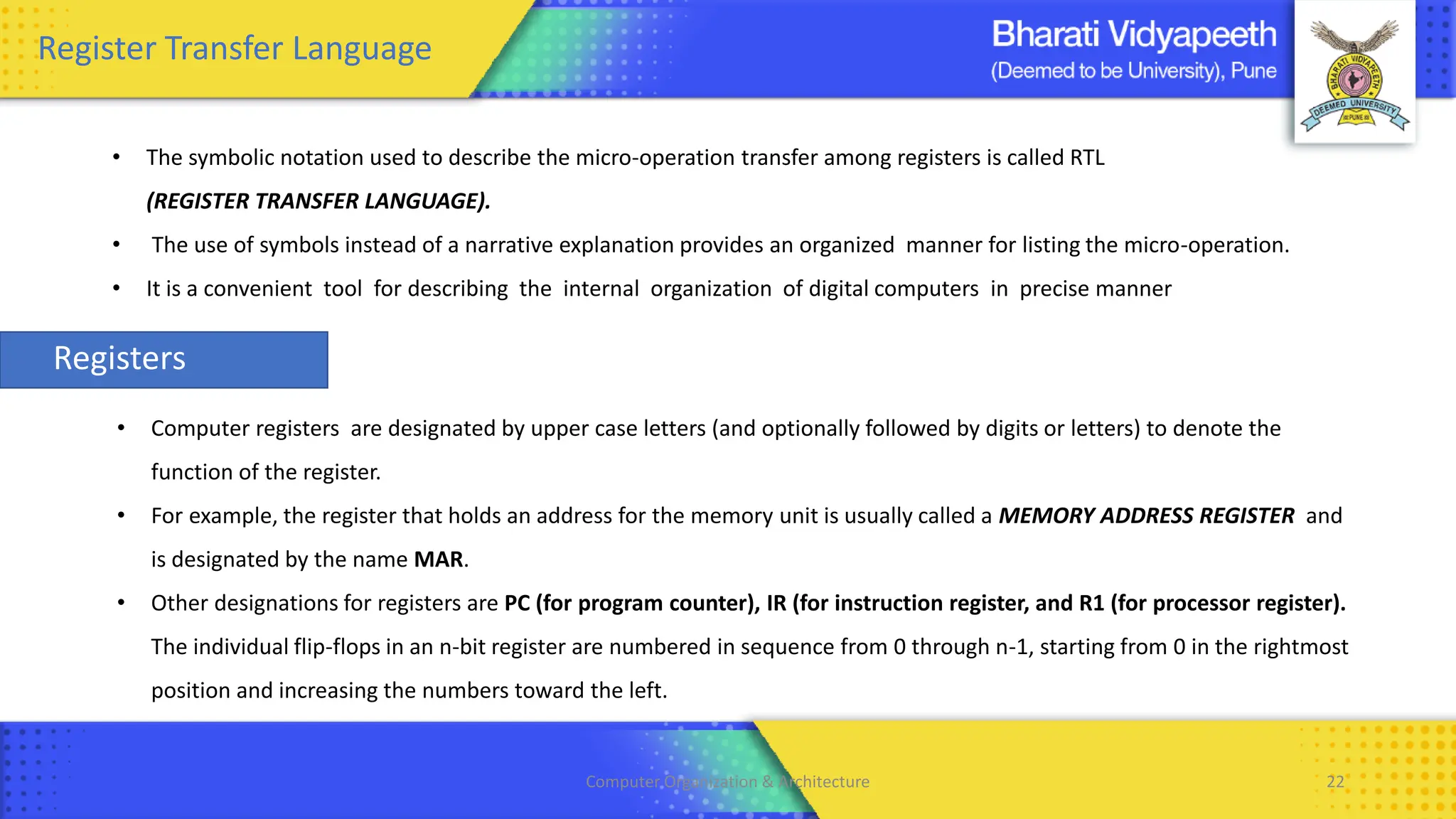 Computer Organization & Architecture 22
Register Transfer Language
• The symbolic notation used to describe the micro-operation transfer among registers is called RTL
(REGISTER TRANSFER LANGUAGE).
• The use of symbols instead of a narrative explanation provides an organized manner for listing the micro-operation.
• It is a convenient tool for describing the internal organization of digital computers in precise manner
Registers
• Computer registers are designated by upper case letters (and optionally followed by digits or letters) to denote the
function of the register.
• For example, the register that holds an address for the memory unit is usually called a MEMORY ADDRESS REGISTER and
is designated by the name MAR.
• Other designations for registers are PC (for program counter), IR (for instruction register, and R1 (for processor register).
The individual flip-flops in an n-bit register are numbered in sequence from 0 through n-1, starting from 0 in the rightmost
position and increasing the numbers toward the left.
 
