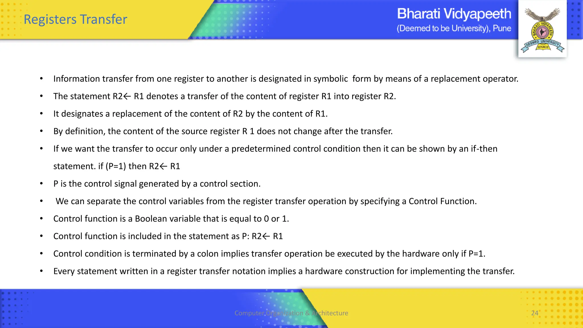 Computer Organization & Architecture 24
Registers Transfer
• Information transfer from one register to another is designated in symbolic form by means of a replacement operator.
• The statement R2← R1 denotes a transfer of the content of register R1 into register R2.
• It designates a replacement of the content of R2 by the content of R1.
• By definition, the content of the source register R 1 does not change after the transfer.
• If we want the transfer to occur only under a predetermined control condition then it can be shown by an if-then
statement. if (P=1) then R2← R1
• P is the control signal generated by a control section.
• We can separate the control variables from the register transfer operation by specifying a Control Function.
• Control function is a Boolean variable that is equal to 0 or 1.
• Control function is included in the statement as P: R2← R1
• Control condition is terminated by a colon implies transfer operation be executed by the hardware only if P=1.
• Every statement written in a register transfer notation implies a hardware construction for implementing the transfer.
 