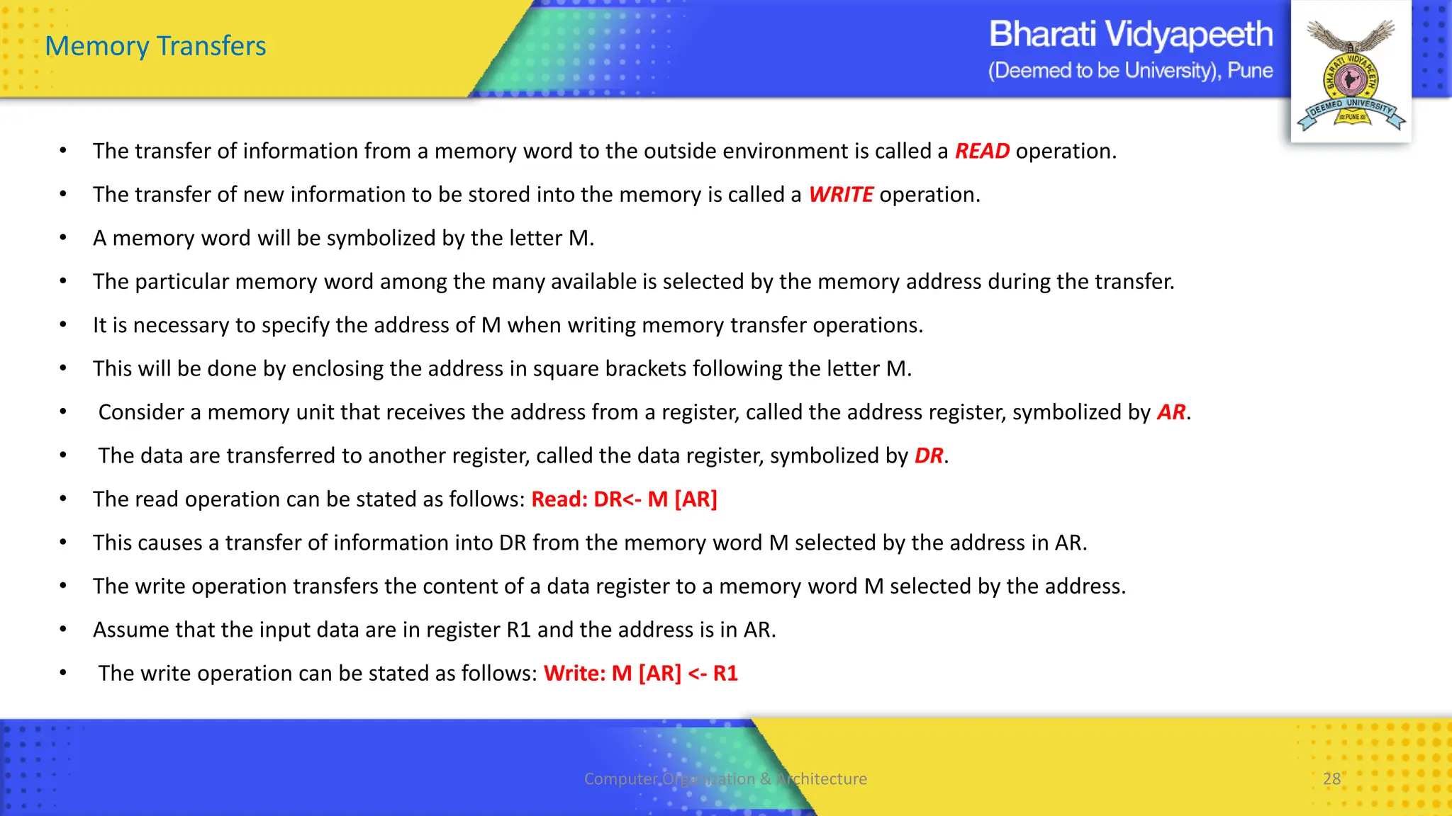 Computer Organization & Architecture 28
Memory Transfers
• The transfer of information from a memory word to the outside environment is called a READ operation.
• The transfer of new information to be stored into the memory is called a WRITE operation.
• A memory word will be symbolized by the letter M.
• The particular memory word among the many available is selected by the memory address during the transfer.
• It is necessary to specify the address of M when writing memory transfer operations.
• This will be done by enclosing the address in square brackets following the letter M.
• Consider a memory unit that receives the address from a register, called the address register, symbolized by AR.
• The data are transferred to another register, called the data register, symbolized by DR.
• The read operation can be stated as follows: Read: DR<- M [AR]
• This causes a transfer of information into DR from the memory word M selected by the address in AR.
• The write operation transfers the content of a data register to a memory word M selected by the address.
• Assume that the input data are in register R1 and the address is in AR.
• The write operation can be stated as follows: Write: M [AR] <- R1
 