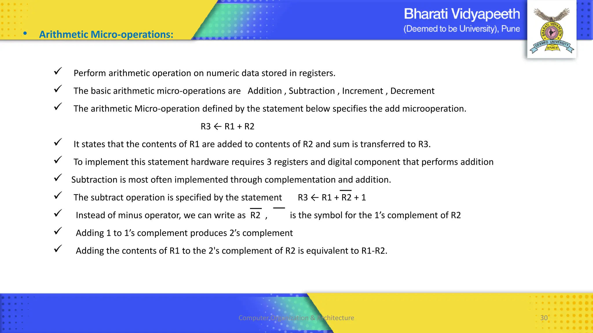 Computer Organization & Architecture 30
• Arithmetic Micro-operations:
✓ Perform arithmetic operation on numeric data stored in registers.
✓ The basic arithmetic micro-operations are Addition , Subtraction , Increment , Decrement
✓ The arithmetic Micro-operation defined by the statement below specifies the add microoperation.
R3 ← R1 + R2
✓ It states that the contents of R1 are added to contents of R2 and sum is transferred to R3.
✓ To implement this statement hardware requires 3 registers and digital component that performs addition
✓ Subtraction is most often implemented through complementation and addition.
✓ The subtract operation is specified by the statement R3 ← R1 + R2 + 1
✓ Instead of minus operator, we can write as R2 , is the symbol for the 1’s complement of R2
✓ Adding 1 to 1’s complement produces 2’s complement
✓ Adding the contents of R1 to the 2's complement of R2 is equivalent to R1-R2.
 