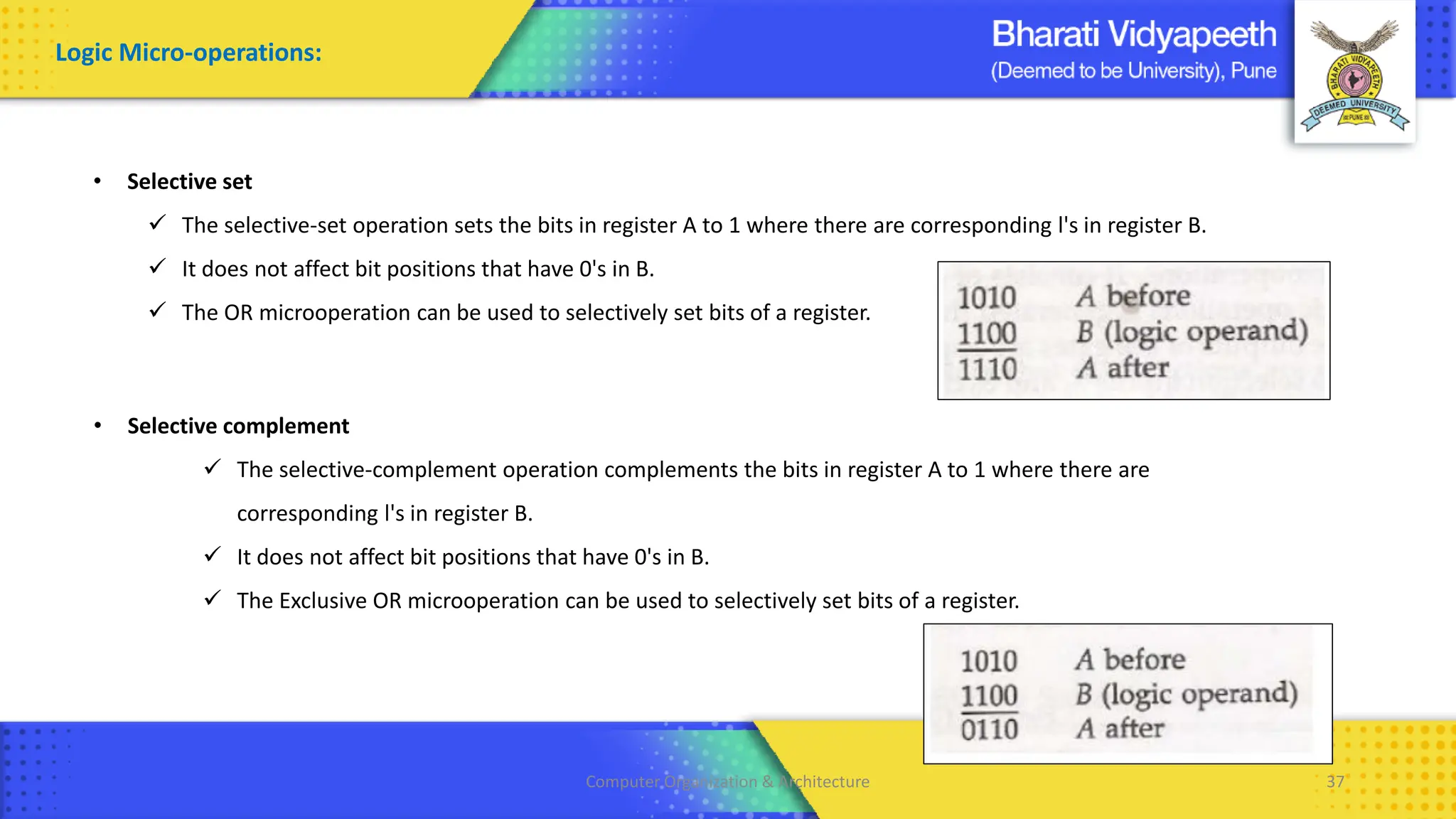 Computer Organization & Architecture 37
Logic Micro-operations:
• Selective set
✓ The selective-set operation sets the bits in register A to 1 where there are corresponding l's in register B.
✓ It does not affect bit positions that have 0's in B.
✓ The OR microoperation can be used to selectively set bits of a register.
• Selective complement
✓ The selective-complement operation complements the bits in register A to 1 where there are
corresponding l's in register B.
✓ It does not affect bit positions that have 0's in B.
✓ The Exclusive OR microoperation can be used to selectively set bits of a register.
 