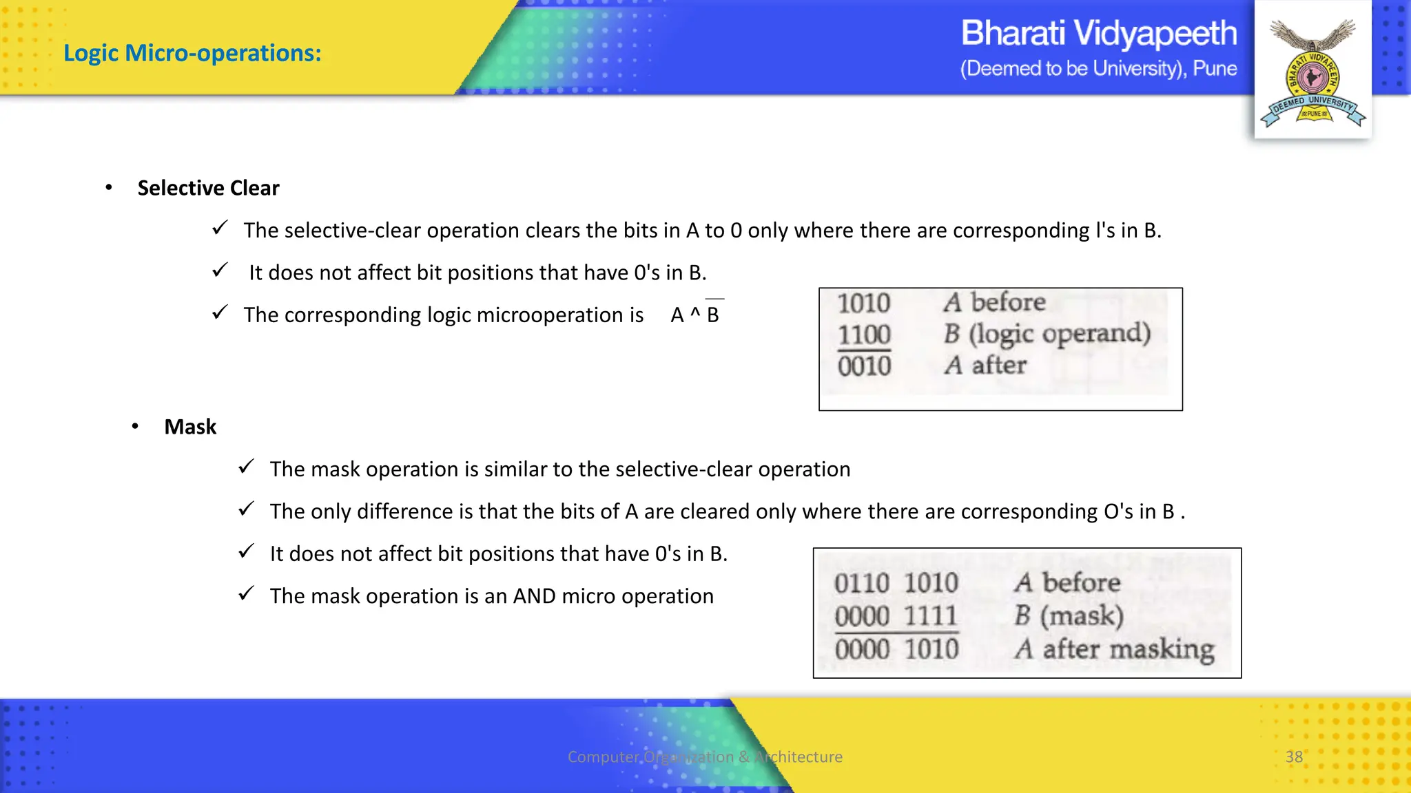 Computer Organization & Architecture 38
Logic Micro-operations:
• Selective Clear
✓ The selective-clear operation clears the bits in A to 0 only where there are corresponding l's in B.
✓ It does not affect bit positions that have 0's in B.
✓ The corresponding logic microoperation is A ^ B
• Mask
✓ The mask operation is similar to the selective-clear operation
✓ The only difference is that the bits of A are cleared only where there are corresponding O's in B .
✓ It does not affect bit positions that have 0's in B.
✓ The mask operation is an AND micro operation
 