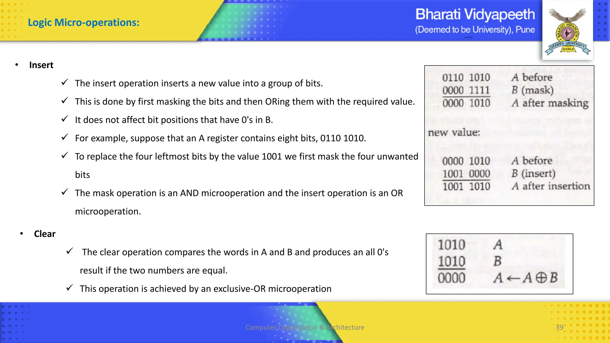 Computer Organization & Architecture 39
Computer Organization & Architecture 39
Logic Micro-operations:
• Insert
✓ The insert operation inserts a new value into a group of bits.
✓ This is done by first masking the bits and then ORing them with the required value.
✓ It does not affect bit positions that have 0's in B.
✓ For example, suppose that an A register contains eight bits, 0110 1010.
✓ To replace the four leftmost bits by the value 1001 we first mask the four unwanted
bits
✓ The mask operation is an AND microoperation and the insert operation is an OR
microoperation.
• Clear
✓ The clear operation compares the words in A and B and produces an all 0's
result if the two numbers are equal.
✓ This operation is achieved by an exclusive-OR microoperation
 