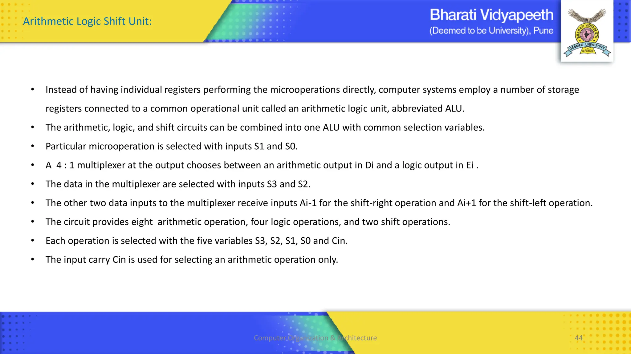 Computer Organization & Architecture 44
Arithmetic Logic Shift Unit:
• Instead of having individual registers performing the microoperations directly, computer systems employ a number of storage
registers connected to a common operational unit called an arithmetic logic unit, abbreviated ALU.
• The arithmetic, logic, and shift circuits can be combined into one ALU with common selection variables.
• Particular microoperation is selected with inputs S1 and S0.
• A 4 : 1 multiplexer at the output chooses between an arithmetic output in Di and a logic output in Ei .
• The data in the multiplexer are selected with inputs S3 and S2.
• The other two data inputs to the multiplexer receive inputs Ai-1 for the shift-right operation and Ai+1 for the shift-left operation.
• The circuit provides eight arithmetic operation, four logic operations, and two shift operations.
• Each operation is selected with the five variables S3, S2, S1, S0 and Cin.
• The input carry Cin is used for selecting an arithmetic operation only.
 