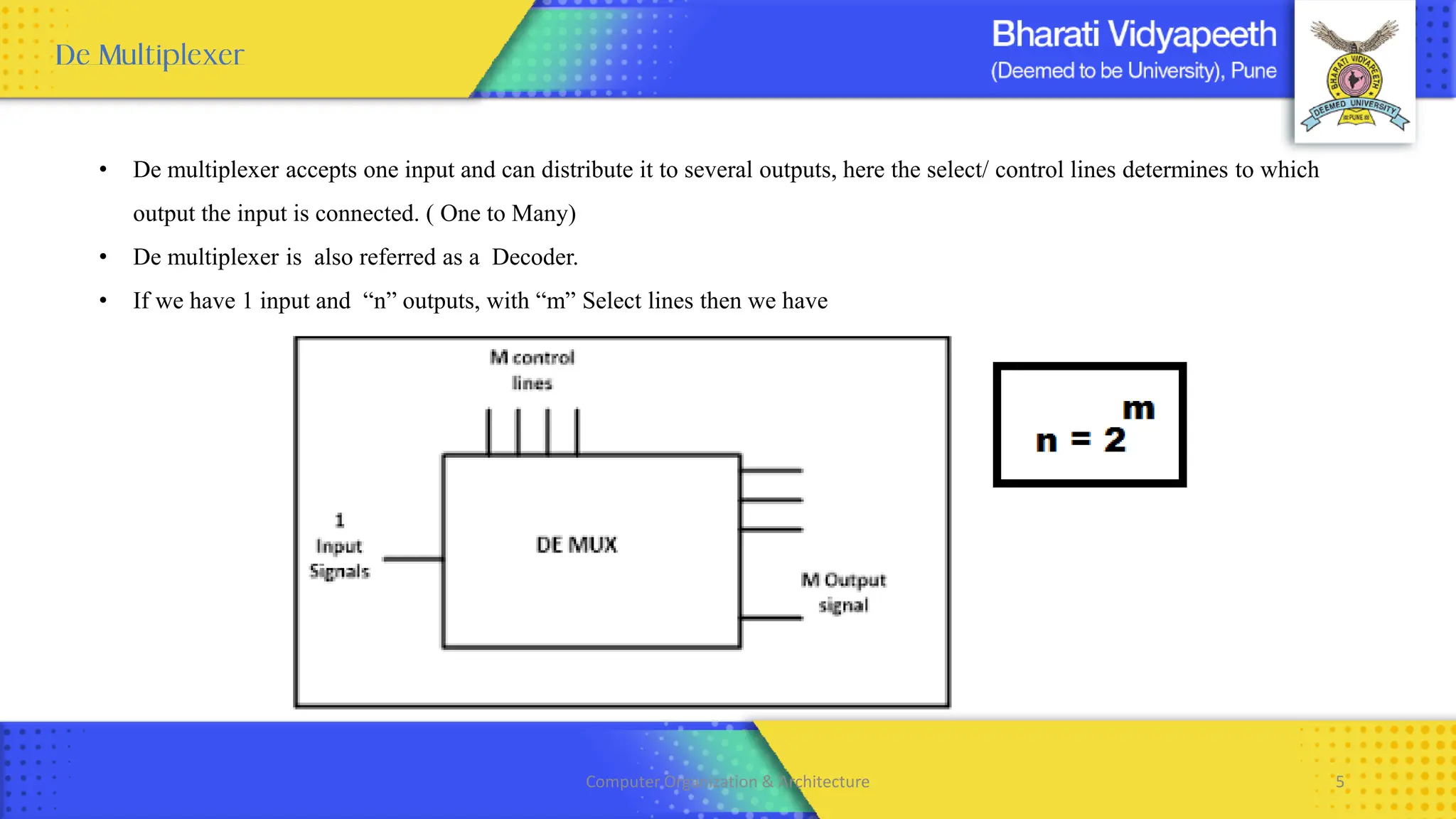 • De multiplexer accepts one input and can distribute it to several outputs, here the select/ control lines determines to which
output the input is connected. ( One to Many)
• De multiplexer is also referred as a Decoder.
• If we have 1 input and “n” outputs, with “m” Select lines then we have
Computer Organization & Architecture 5
 