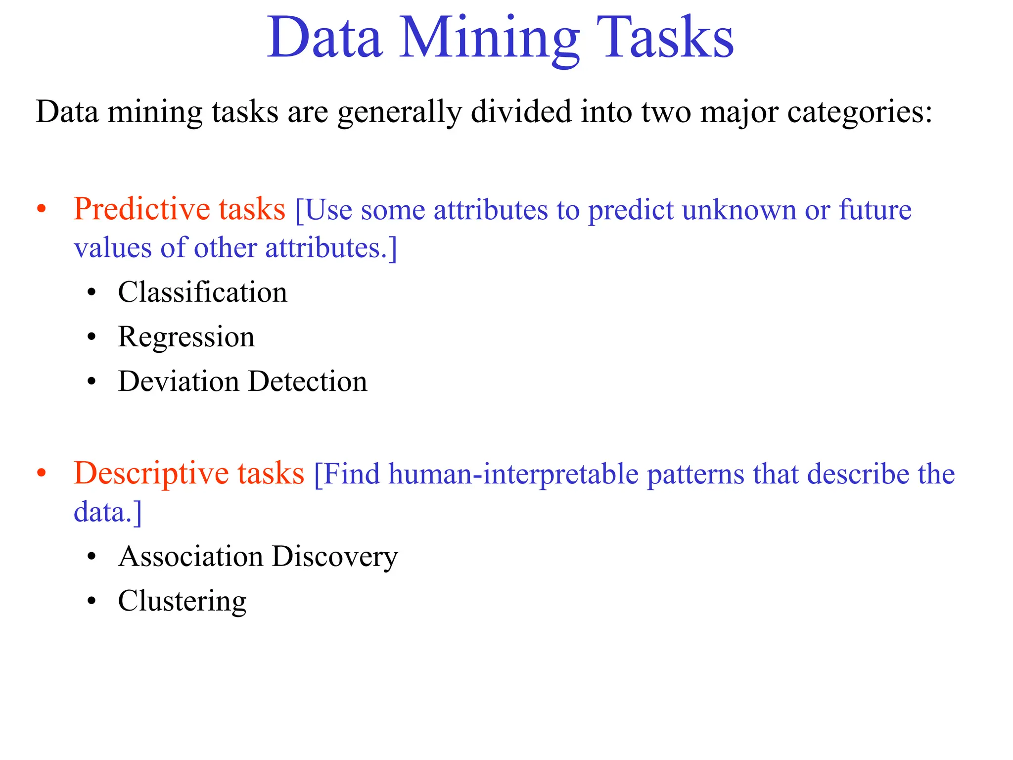 Data Mining Tasks
Data mining tasks are generally divided into two major categories:
• Predictive tasks [Use some attributes to predict unknown or future
values of other attributes.]
• Classification
• Regression
• Deviation Detection
• Descriptive tasks [Find human-interpretable patterns that describe the
data.]
• Association Discovery
• Clustering
 