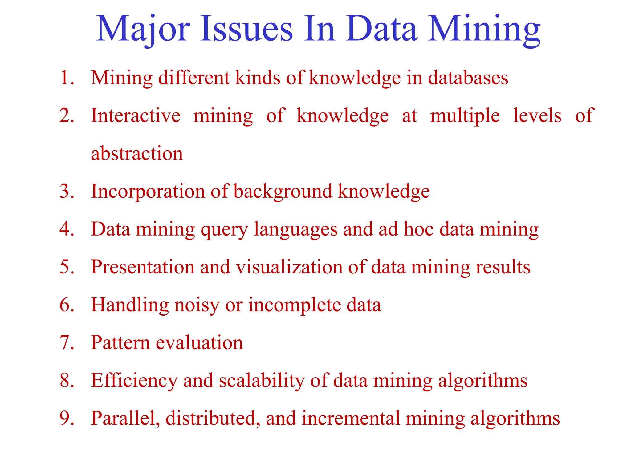 Major Issues In Data Mining
1. Mining different kinds of knowledge in databases
2. Interactive mining of knowledge at multiple levels of
abstraction
3. Incorporation of background knowledge
4. Data mining query languages and ad hoc data mining
5. Presentation and visualization of data mining results
6. Handling noisy or incomplete data
7. Pattern evaluation
8. Efficiency and scalability of data mining algorithms
9. Parallel, distributed, and incremental mining algorithms
 