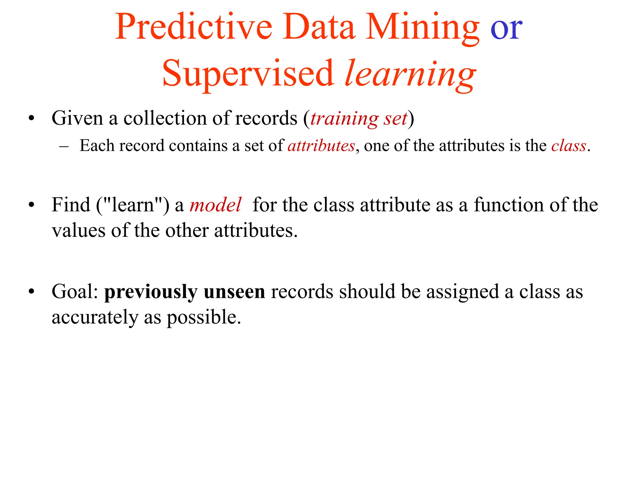 Predictive Data Mining or
Supervised learning
• Given a collection of records (training set)
– Each record contains a set of attributes, one of the attributes is the class.
• Find ("learn") a model for the class attribute as a function of the
values of the other attributes.
• Goal: previously unseen records should be assigned a class as
accurately as possible.
 