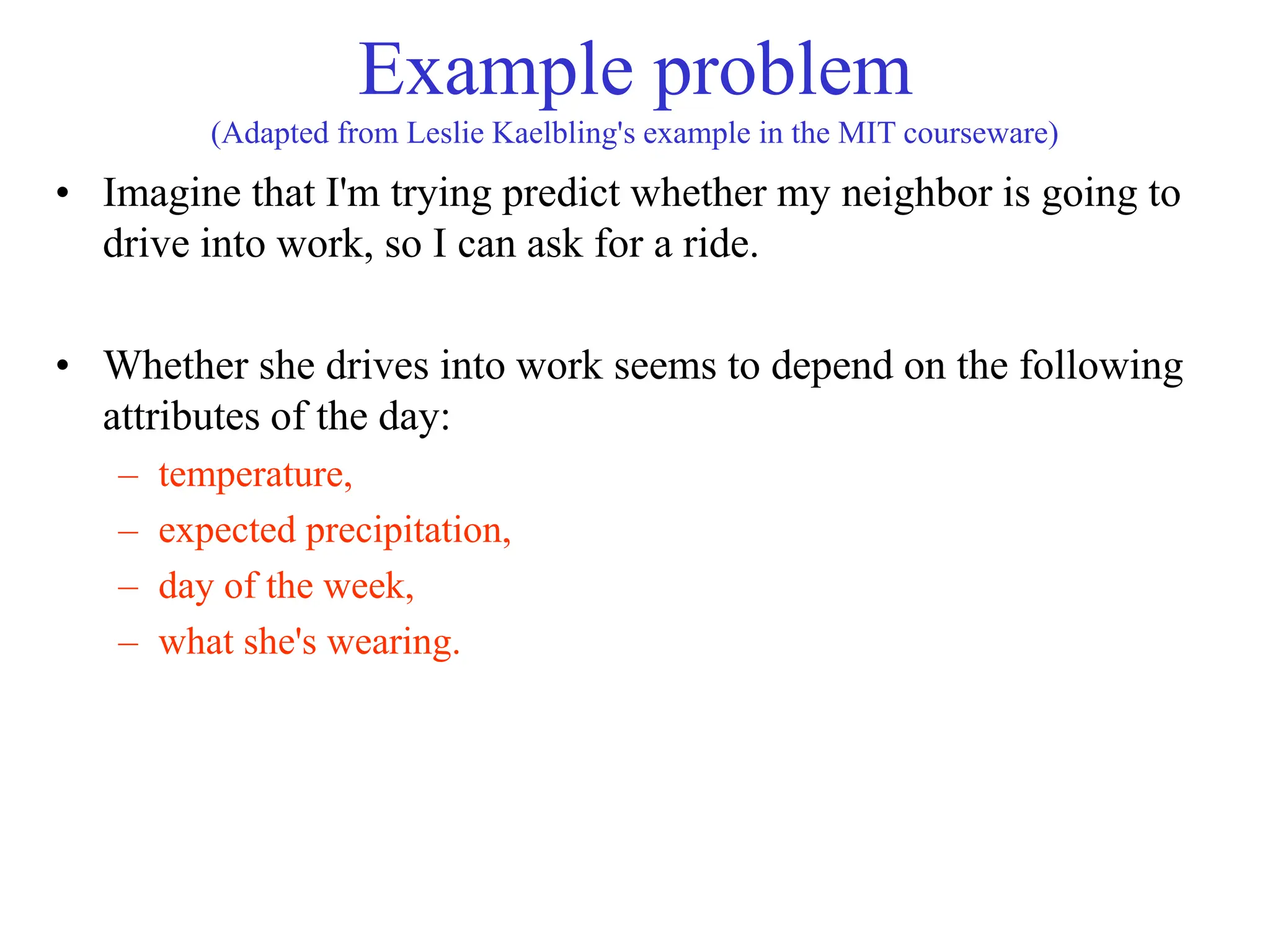 Example problem
(Adapted from Leslie Kaelbling's example in the MIT courseware)
• Imagine that I'm trying predict whether my neighbor is going to
drive into work, so I can ask for a ride.
• Whether she drives into work seems to depend on the following
attributes of the day:
– temperature,
– expected precipitation,
– day of the week,
– what she's wearing.
 