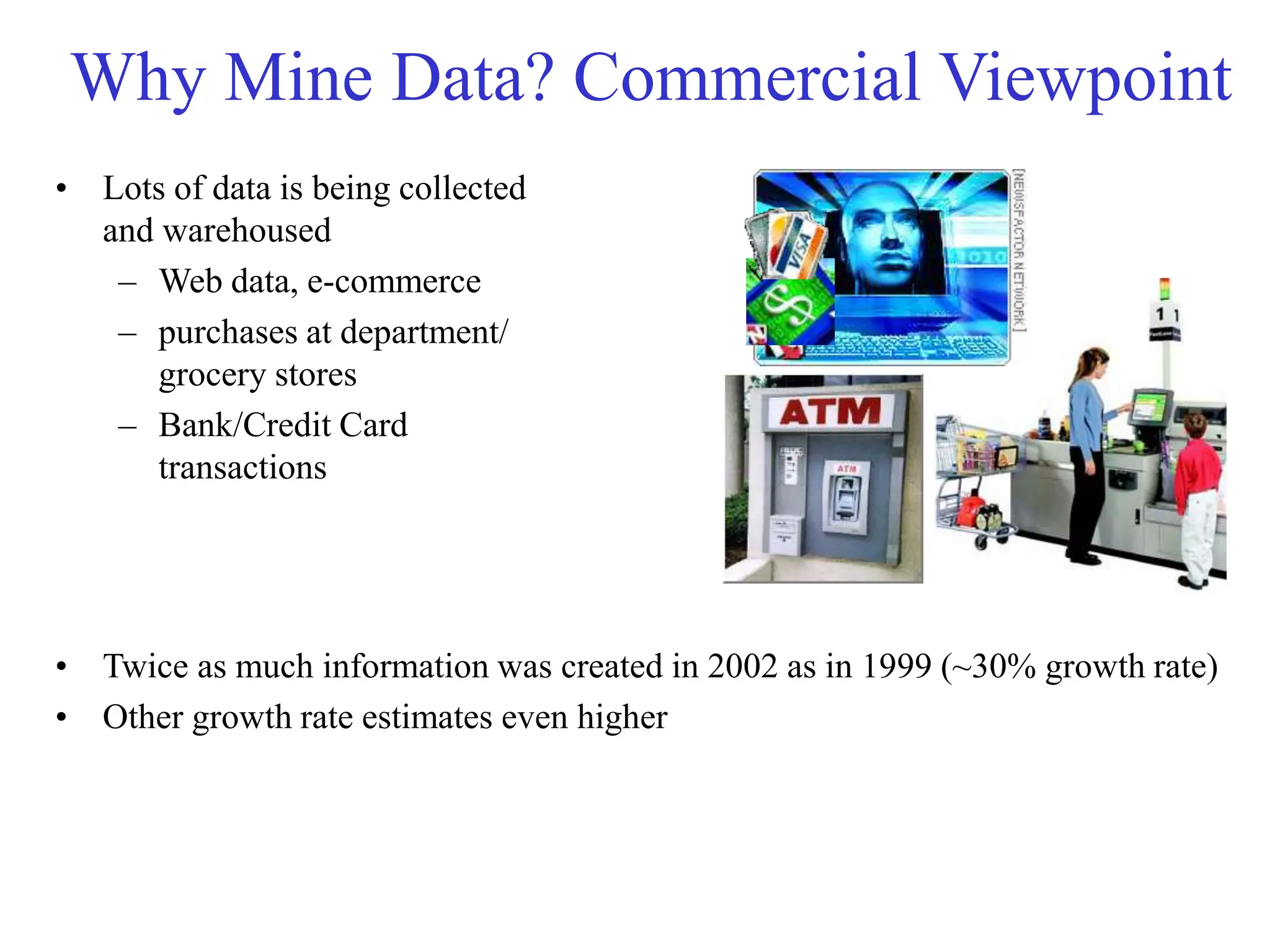 Why Mine Data? Commercial Viewpoint
• Lots of data is being collected
and warehoused
– Web data, e-commerce
– purchases at department/
grocery stores
– Bank/Credit Card
transactions
• Twice as much information was created in 2002 as in 1999 (~30% growth rate)
• Other growth rate estimates even higher
 