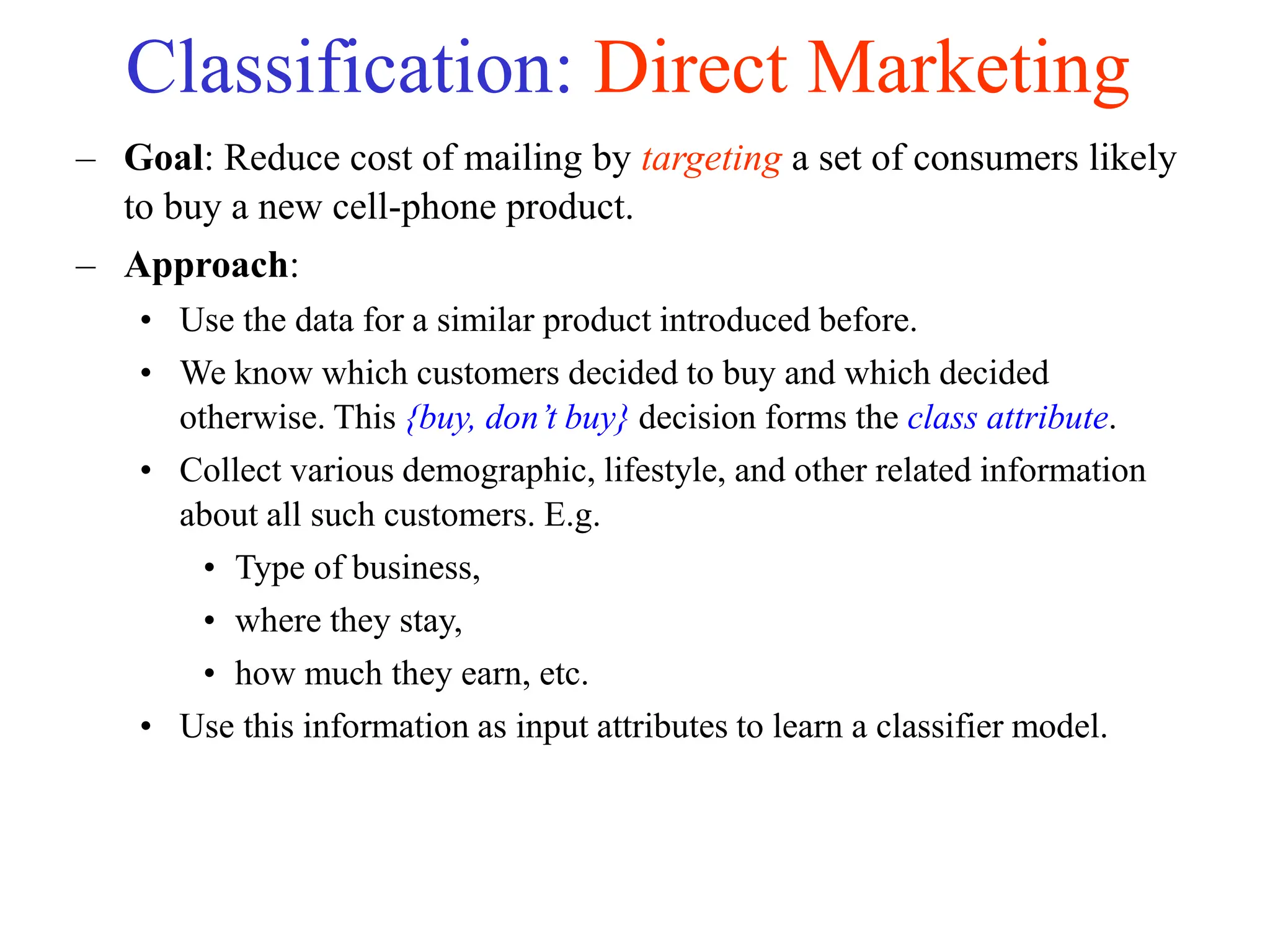 Classification: Direct Marketing
– Goal: Reduce cost of mailing by targeting a set of consumers likely
to buy a new cell-phone product.
– Approach:
• Use the data for a similar product introduced before.
• We know which customers decided to buy and which decided
otherwise. This {buy, don’t buy} decision forms the class attribute.
• Collect various demographic, lifestyle, and other related information
about all such customers. E.g.
• Type of business,
• where they stay,
• how much they earn, etc.
• Use this information as input attributes to learn a classifier model.
 