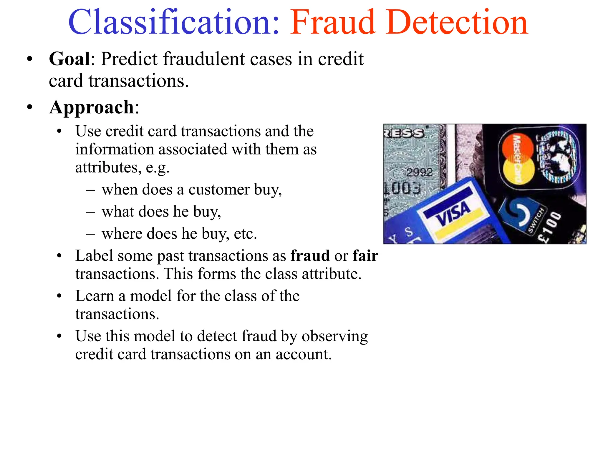 Classification: Fraud Detection
• Goal: Predict fraudulent cases in credit
card transactions.
• Approach:
• Use credit card transactions and the
information associated with them as
attributes, e.g.
– when does a customer buy,
– what does he buy,
– where does he buy, etc.
• Label some past transactions as fraud or fair
transactions. This forms the class attribute.
• Learn a model for the class of the
transactions.
• Use this model to detect fraud by observing
credit card transactions on an account.
 
