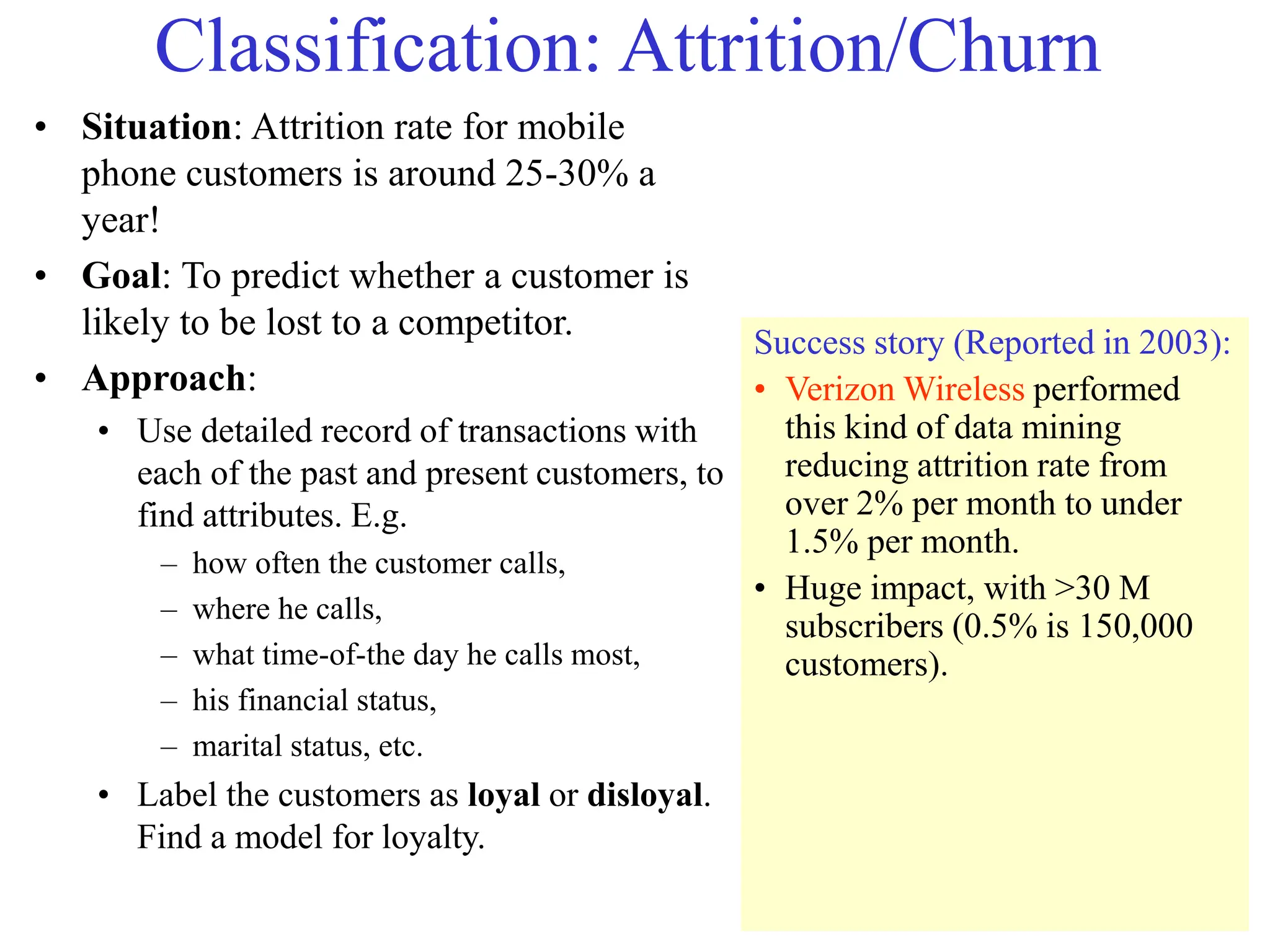 Classification: Attrition/Churn
• Situation: Attrition rate for mobile
phone customers is around 25-30% a
year!
• Goal: To predict whether a customer is
likely to be lost to a competitor.
• Approach:
• Use detailed record of transactions with
each of the past and present customers, to
find attributes. E.g.
– how often the customer calls,
– where he calls,
– what time-of-the day he calls most,
– his financial status,
– marital status, etc.
• Label the customers as loyal or disloyal.
Find a model for loyalty.
Success story (Reported in 2003):
• Verizon Wireless performed
this kind of data mining
reducing attrition rate from
over 2% per month to under
1.5% per month.
• Huge impact, with >30 M
subscribers (0.5% is 150,000
customers).
 