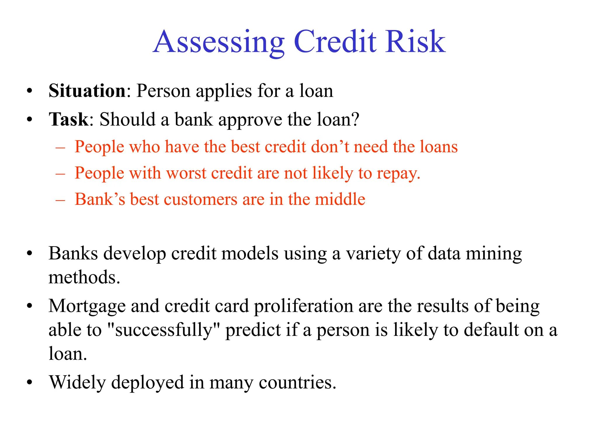 Assessing Credit Risk
• Situation: Person applies for a loan
• Task: Should a bank approve the loan?
– People who have the best credit don’t need the loans
– People with worst credit are not likely to repay.
– Bank’s best customers are in the middle
• Banks develop credit models using a variety of data mining
methods.
• Mortgage and credit card proliferation are the results of being
able to "successfully" predict if a person is likely to default on a
loan.
• Widely deployed in many countries.
 