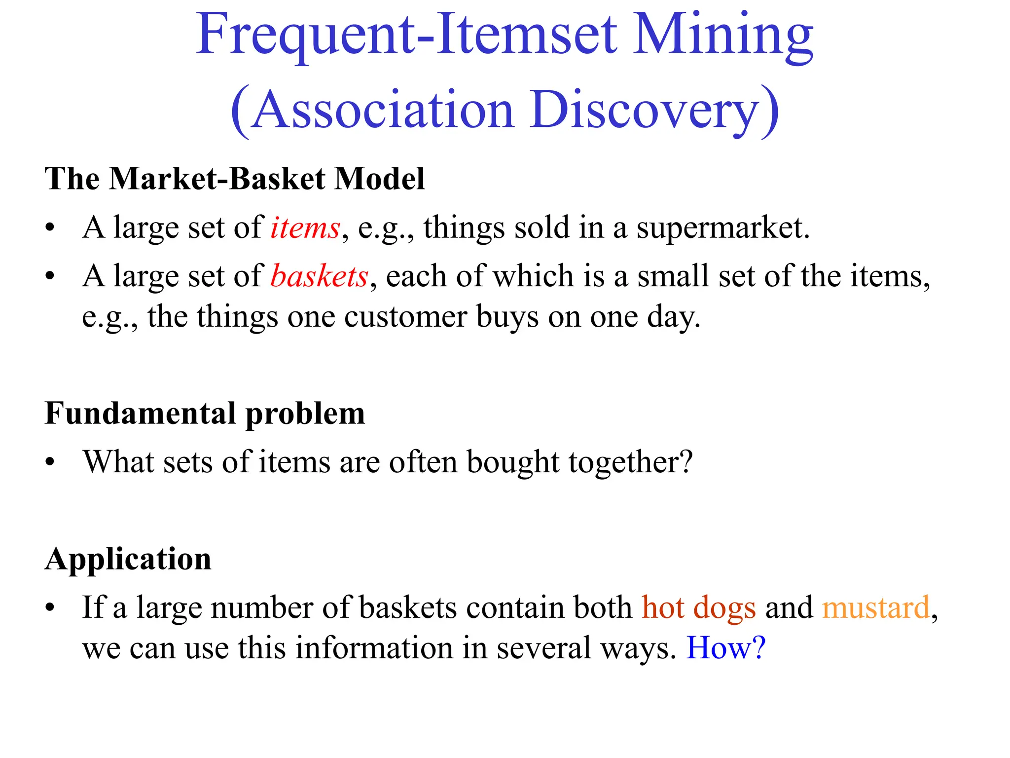 Frequent-Itemset Mining
(Association Discovery)
The Market-Basket Model
• A large set of items, e.g., things sold in a supermarket.
• A large set of baskets, each of which is a small set of the items,
e.g., the things one customer buys on one day.
Fundamental problem
• What sets of items are often bought together?
Application
• If a large number of baskets contain both hot dogs and mustard,
we can use this information in several ways. How?
 