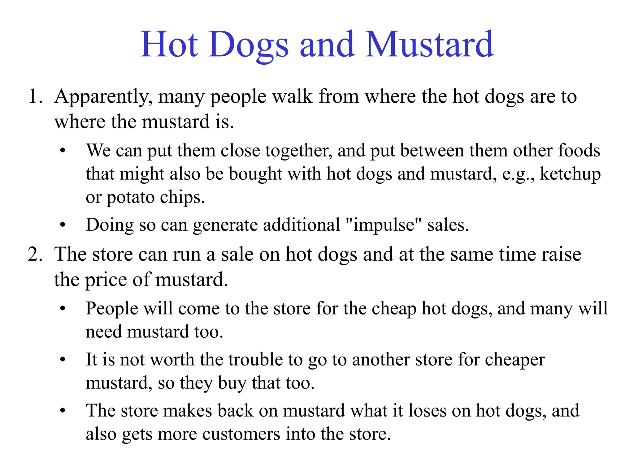 Hot Dogs and Mustard
1. Apparently, many people walk from where the hot dogs are to
where the mustard is.
• We can put them close together, and put between them other foods
that might also be bought with hot dogs and mustard, e.g., ketchup
or potato chips.
• Doing so can generate additional "impulse" sales.
2. The store can run a sale on hot dogs and at the same time raise
the price of mustard.
• People will come to the store for the cheap hot dogs, and many will
need mustard too.
• It is not worth the trouble to go to another store for cheaper
mustard, so they buy that too.
• The store makes back on mustard what it loses on hot dogs, and
also gets more customers into the store.
 