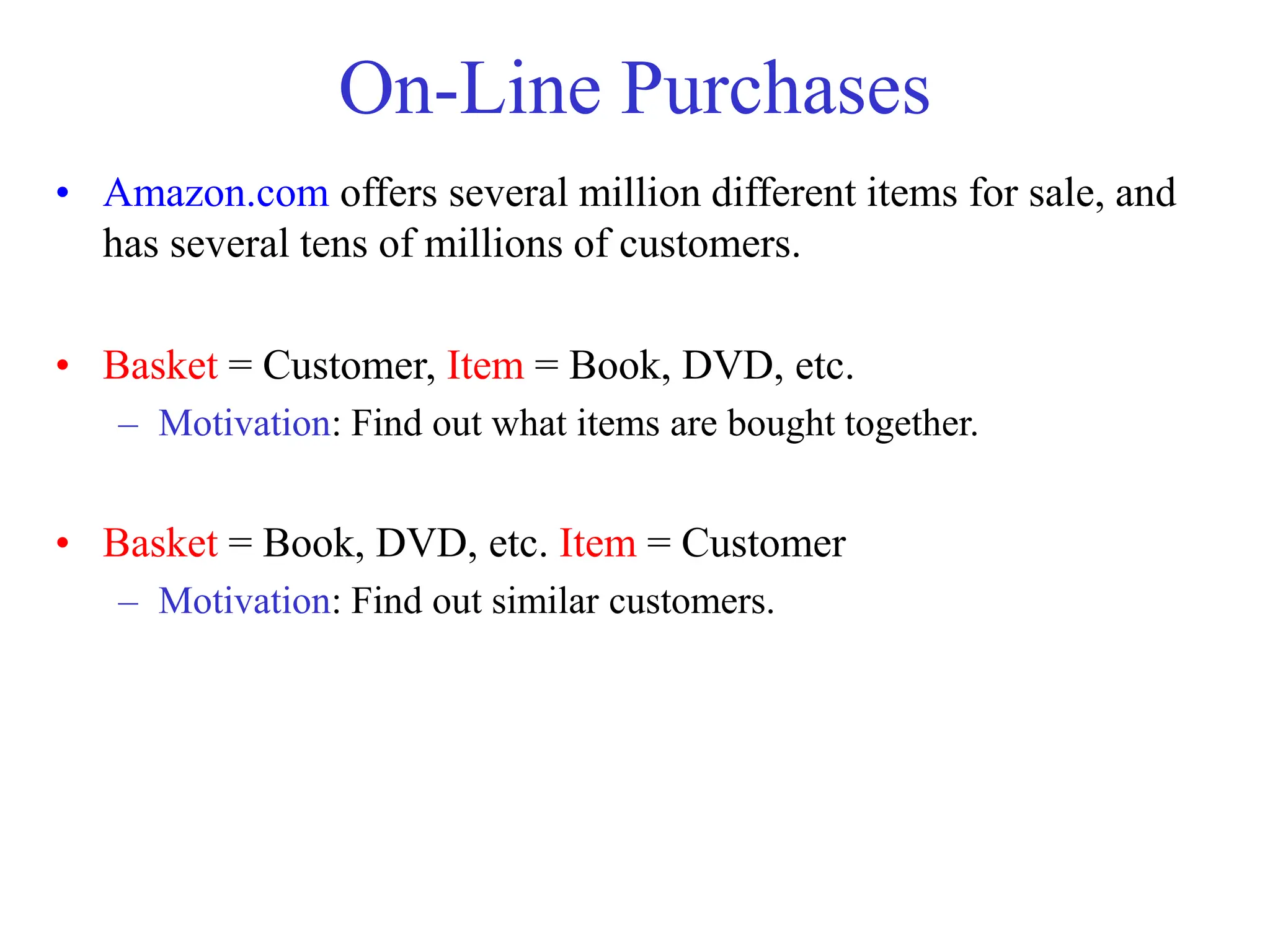 On-Line Purchases
• Amazon.com offers several million different items for sale, and
has several tens of millions of customers.
• Basket = Customer, Item = Book, DVD, etc.
– Motivation: Find out what items are bought together.
• Basket = Book, DVD, etc. Item = Customer
– Motivation: Find out similar customers.
 