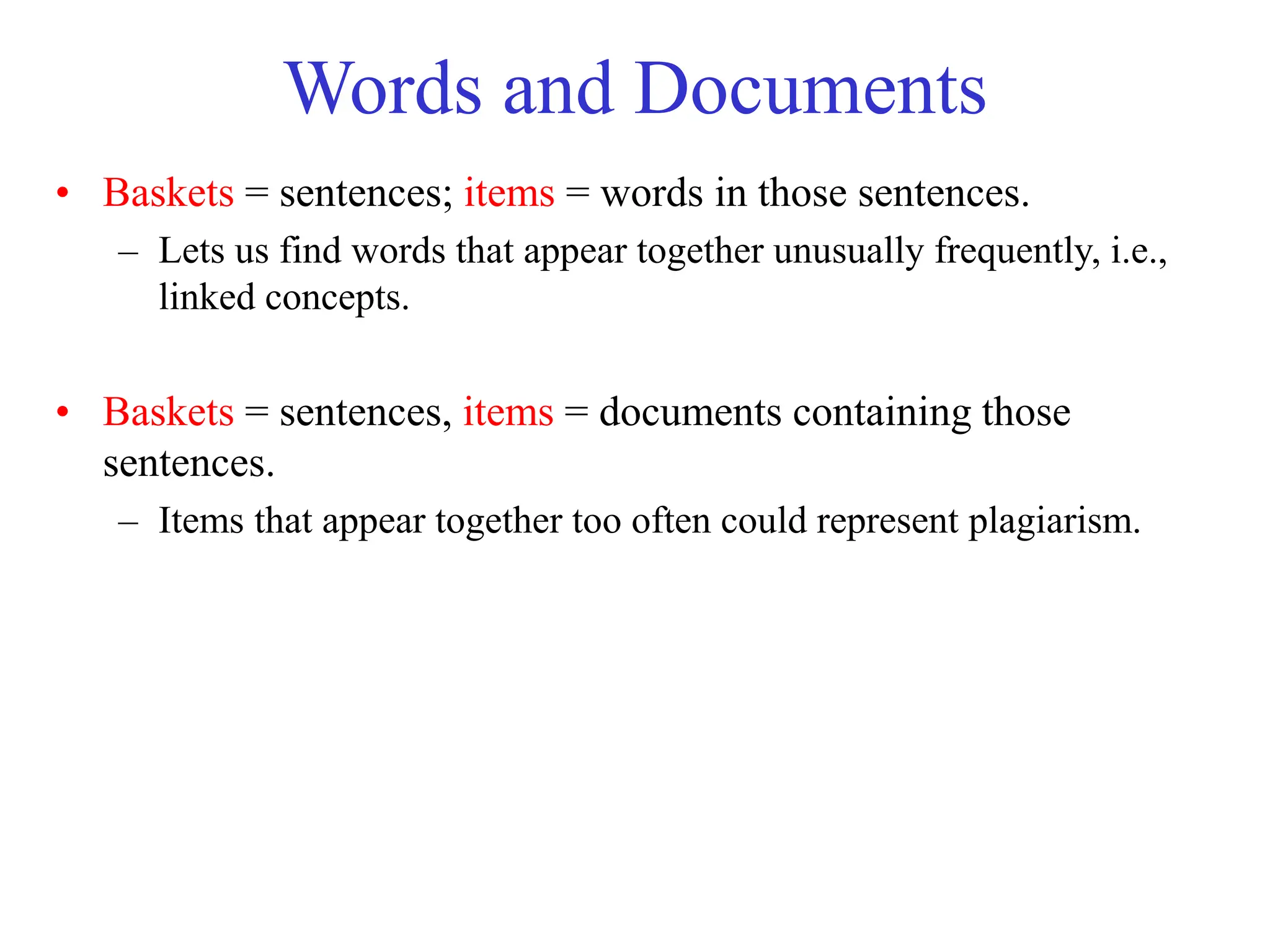 Words and Documents
• Baskets = sentences; items = words in those sentences.
– Lets us find words that appear together unusually frequently, i.e.,
linked concepts.
• Baskets = sentences, items = documents containing those
sentences.
– Items that appear together too often could represent plagiarism.
 