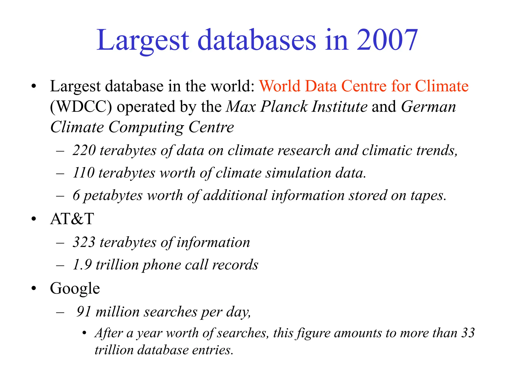 Largest databases in 2007
• Largest database in the world: World Data Centre for Climate
(WDCC) operated by the Max Planck Institute and German
Climate Computing Centre
– 220 terabytes of data on climate research and climatic trends,
– 110 terabytes worth of climate simulation data.
– 6 petabytes worth of additional information stored on tapes.
• AT&T
– 323 terabytes of information
– 1.9 trillion phone call records
• Google
– 91 million searches per day,
• After a year worth of searches, this figure amounts to more than 33
trillion database entries.
 