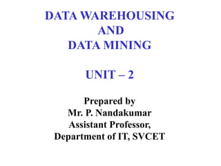 DATA WAREHOUSING
AND
DATA MINING
UNIT – 2
Prepared by
Mr. P. Nandakumar
Assistant Professor,
Department of IT, SVCET
 