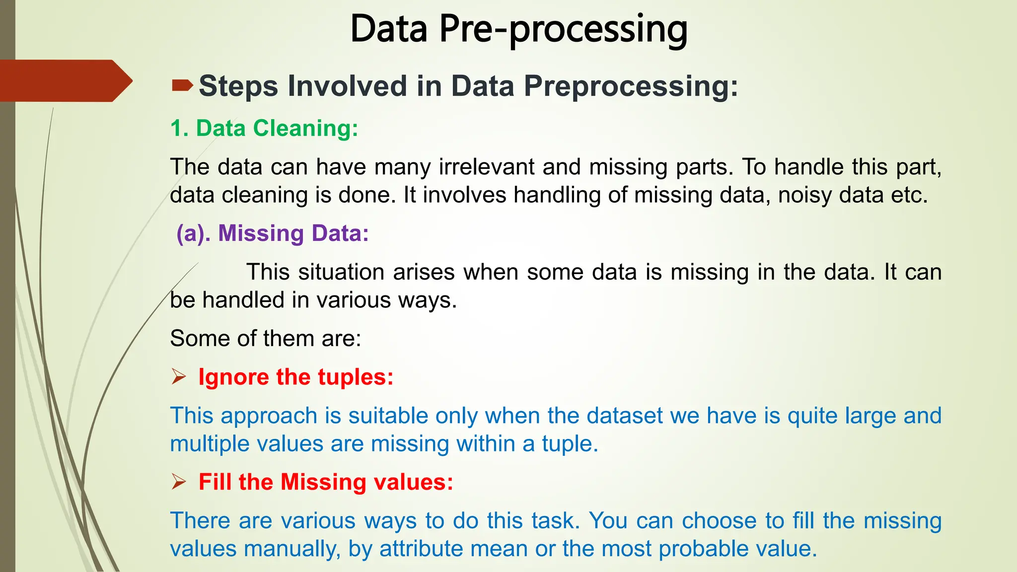 Data Pre-processing
Steps Involved in Data Preprocessing:
1. Data Cleaning:
The data can have many irrelevant and missing parts. To handle this part,
data cleaning is done. It involves handling of missing data, noisy data etc.
(a). Missing Data:
This situation arises when some data is missing in the data. It can
be handled in various ways.
Some of them are:
 Ignore the tuples:
This approach is suitable only when the dataset we have is quite large and
multiple values are missing within a tuple.
 Fill the Missing values:
There are various ways to do this task. You can choose to fill the missing
values manually, by attribute mean or the most probable value.
 