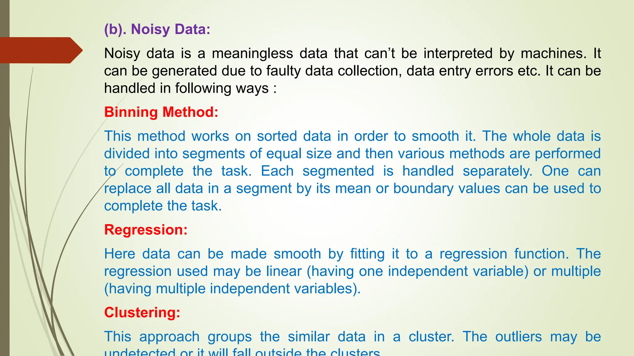 (b). Noisy Data:
Noisy data is a meaningless data that can’t be interpreted by machines. It
can be generated due to faulty data collection, data entry errors etc. It can be
handled in following ways :
Binning Method:
This method works on sorted data in order to smooth it. The whole data is
divided into segments of equal size and then various methods are performed
to complete the task. Each segmented is handled separately. One can
replace all data in a segment by its mean or boundary values can be used to
complete the task.
Regression:
Here data can be made smooth by fitting it to a regression function. The
regression used may be linear (having one independent variable) or multiple
(having multiple independent variables).
Clustering:
This approach groups the similar data in a cluster. The outliers may be
 