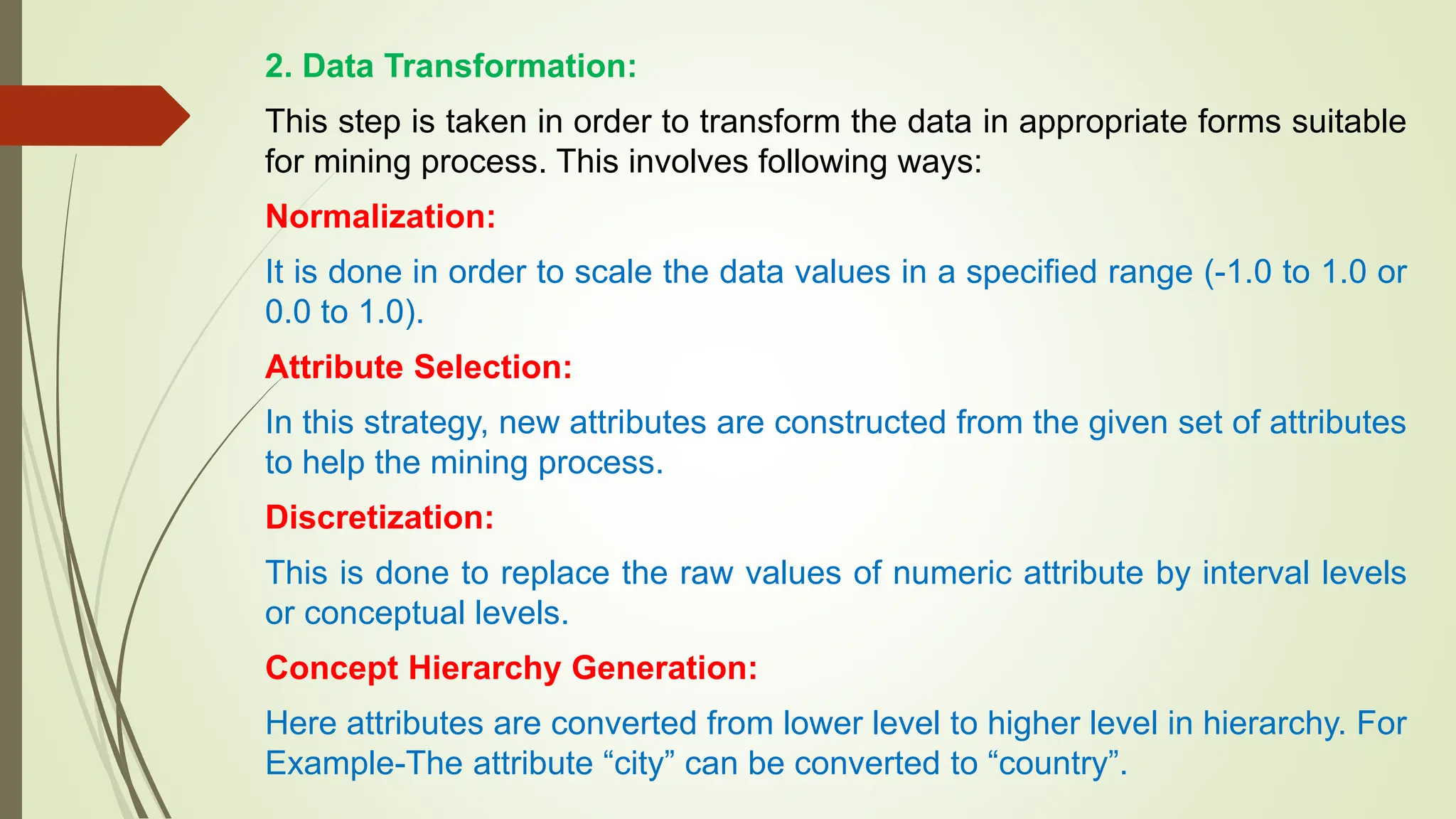 2. Data Transformation:
This step is taken in order to transform the data in appropriate forms suitable
for mining process. This involves following ways:
Normalization:
It is done in order to scale the data values in a specified range (-1.0 to 1.0 or
0.0 to 1.0).
Attribute Selection:
In this strategy, new attributes are constructed from the given set of attributes
to help the mining process.
Discretization:
This is done to replace the raw values of numeric attribute by interval levels
or conceptual levels.
Concept Hierarchy Generation:
Here attributes are converted from lower level to higher level in hierarchy. For
Example-The attribute “city” can be converted to “country”.
 
