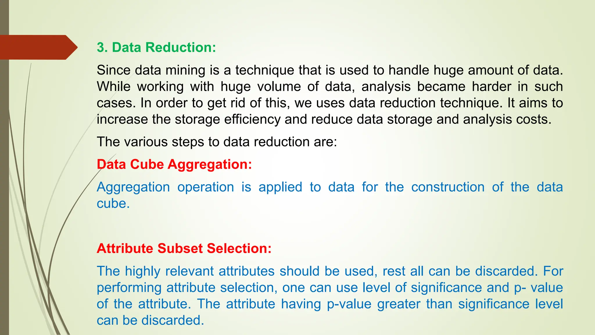3. Data Reduction:
Since data mining is a technique that is used to handle huge amount of data.
While working with huge volume of data, analysis became harder in such
cases. In order to get rid of this, we uses data reduction technique. It aims to
increase the storage efficiency and reduce data storage and analysis costs.
The various steps to data reduction are:
Data Cube Aggregation:
Aggregation operation is applied to data for the construction of the data
cube.
Attribute Subset Selection:
The highly relevant attributes should be used, rest all can be discarded. For
performing attribute selection, one can use level of significance and p- value
of the attribute. The attribute having p-value greater than significance level
can be discarded.
 
