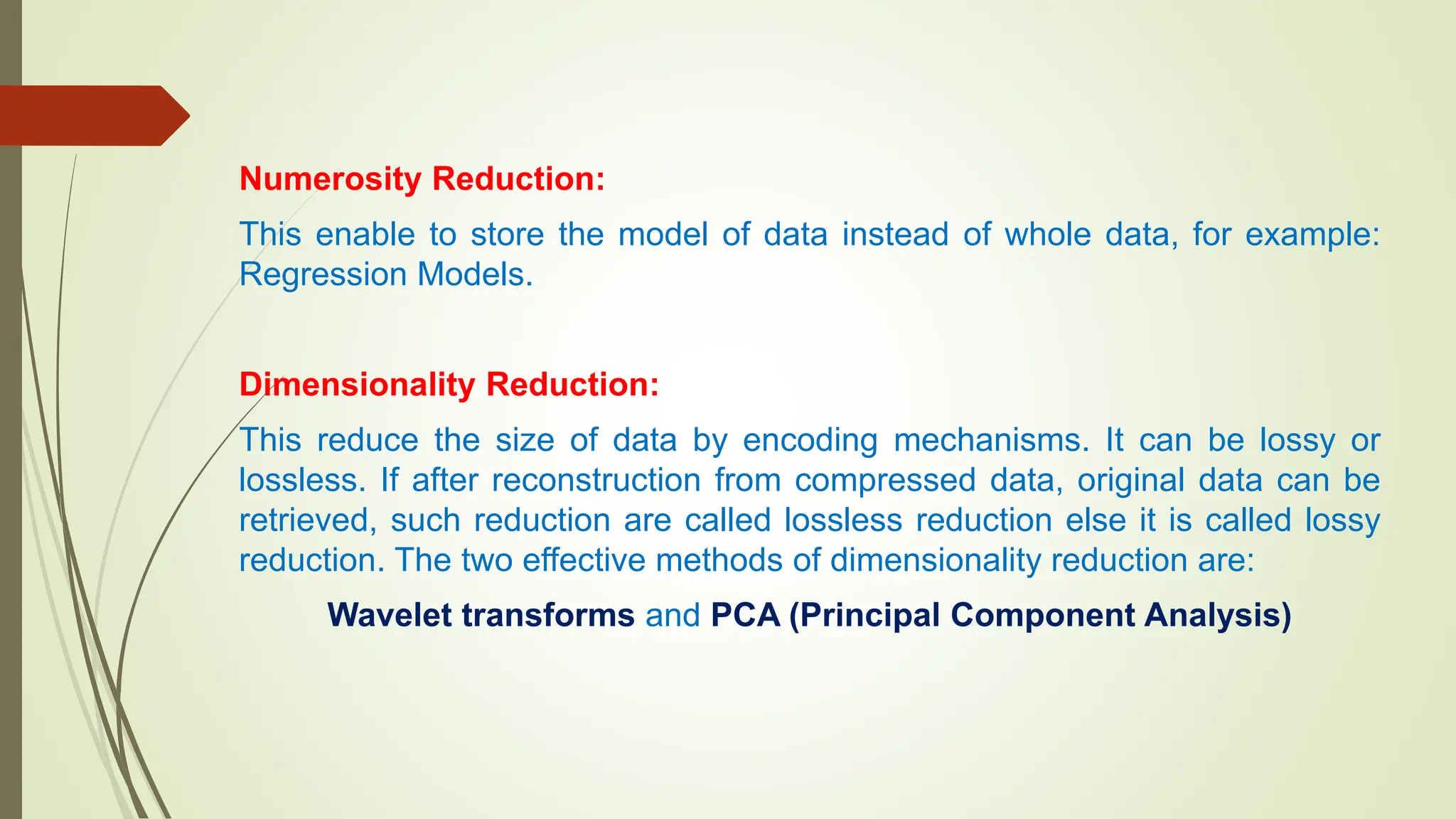 Numerosity Reduction:
This enable to store the model of data instead of whole data, for example:
Regression Models.
Dimensionality Reduction:
This reduce the size of data by encoding mechanisms. It can be lossy or
lossless. If after reconstruction from compressed data, original data can be
retrieved, such reduction are called lossless reduction else it is called lossy
reduction. The two effective methods of dimensionality reduction are:
Wavelet transforms and PCA (Principal Component Analysis)
 