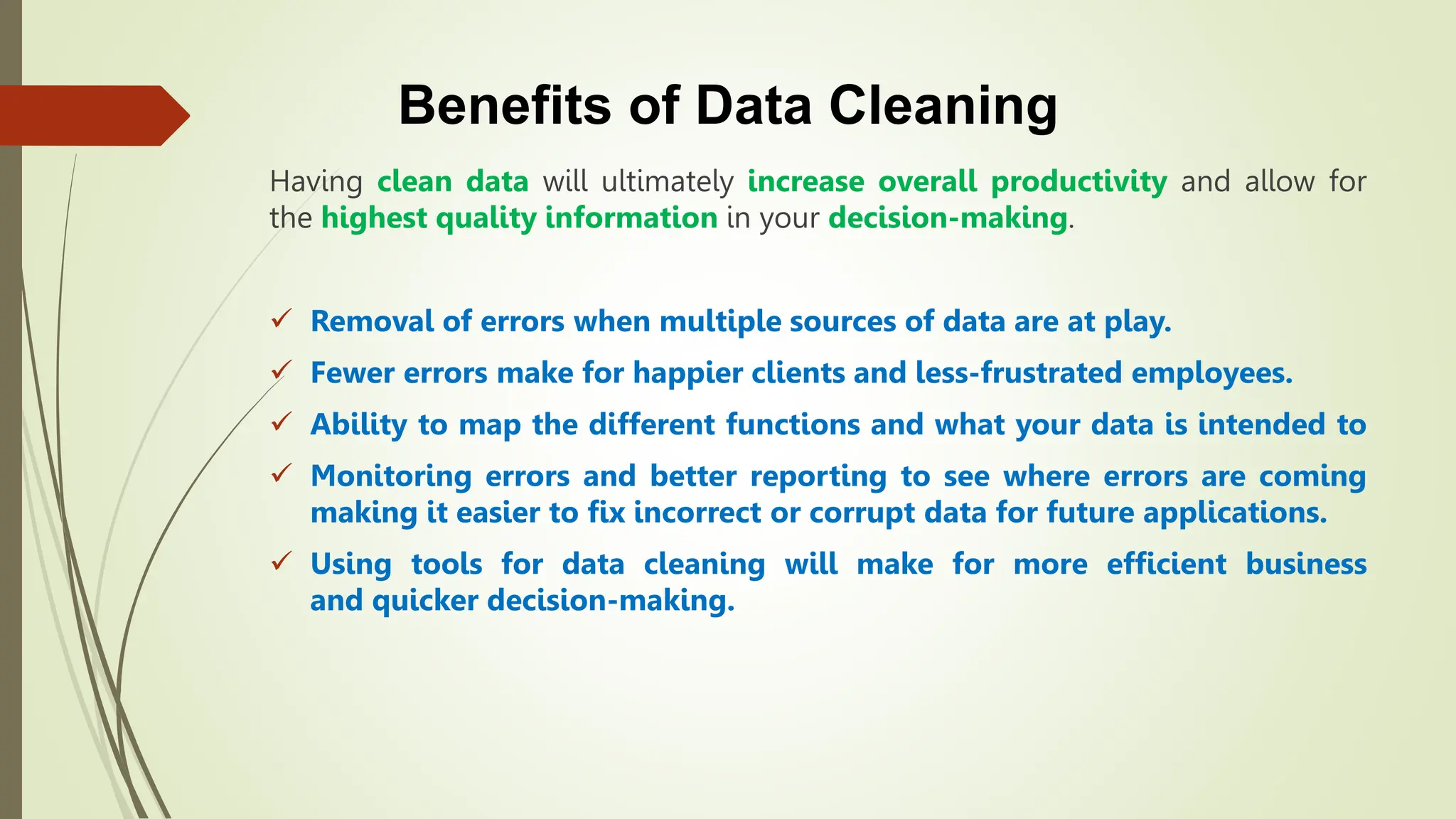 Benefits of Data Cleaning
Having clean data will ultimately increase overall productivity and allow for
the highest quality information in your decision-making.
 Removal of errors when multiple sources of data are at play.
 Fewer errors make for happier clients and less-frustrated employees.
 Ability to map the different functions and what your data is intended to
 Monitoring errors and better reporting to see where errors are coming
making it easier to fix incorrect or corrupt data for future applications.
 Using tools for data cleaning will make for more efficient business
and quicker decision-making.
 
