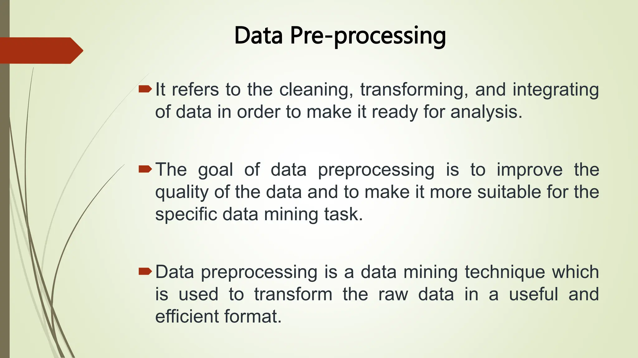 Data Pre-processing
It refers to the cleaning, transforming, and integrating
of data in order to make it ready for analysis.
The goal of data preprocessing is to improve the
quality of the data and to make it more suitable for the
specific data mining task.
Data preprocessing is a data mining technique which
is used to transform the raw data in a useful and
efficient format.
 