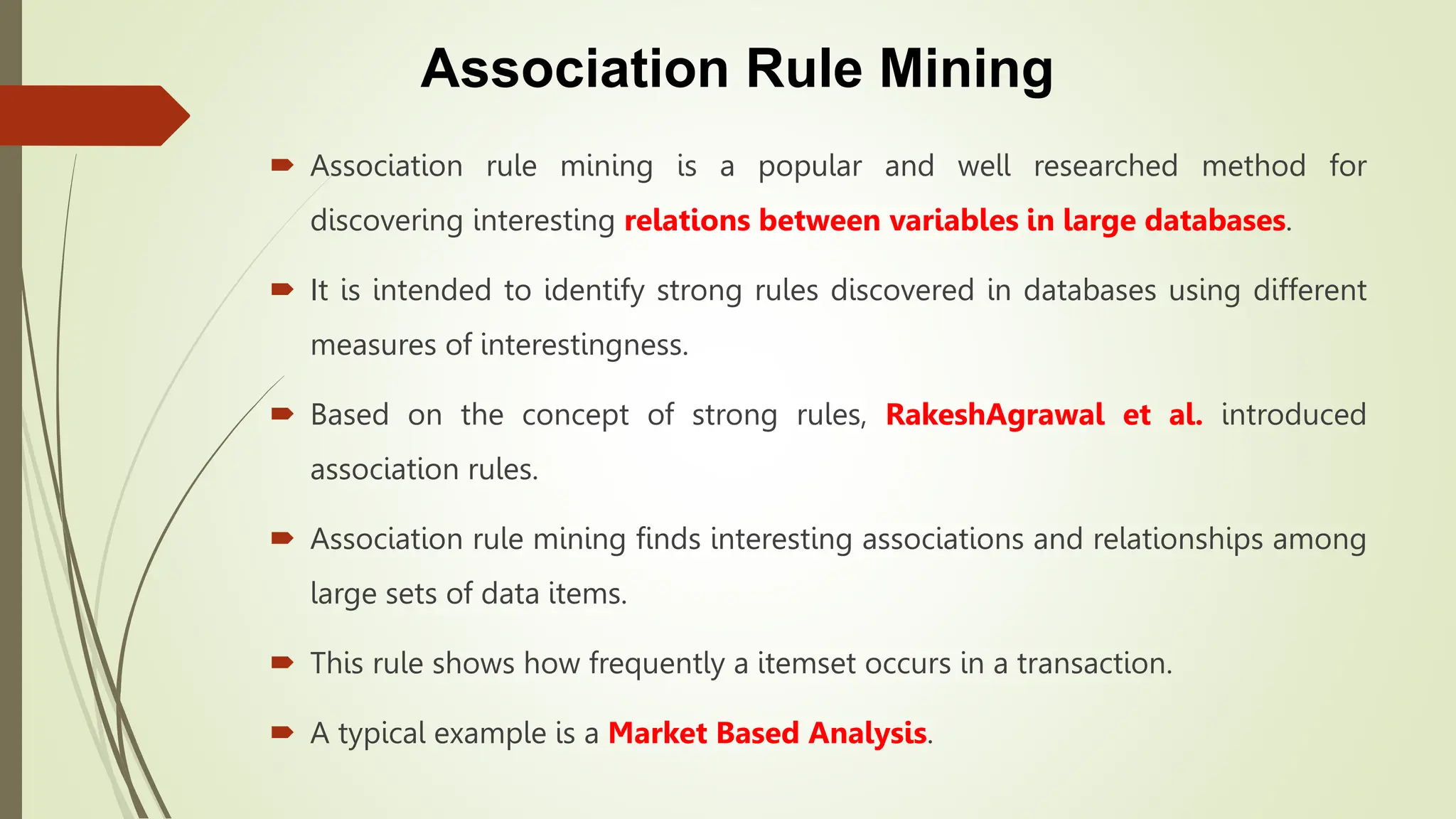 Association Rule Mining
 Association rule mining is a popular and well researched method for
discovering interesting relations between variables in large databases.
 It is intended to identify strong rules discovered in databases using different
measures of interestingness.
 Based on the concept of strong rules, RakeshAgrawal et al. introduced
association rules.
 Association rule mining finds interesting associations and relationships among
large sets of data items.
 This rule shows how frequently a itemset occurs in a transaction.
 A typical example is a Market Based Analysis.
 