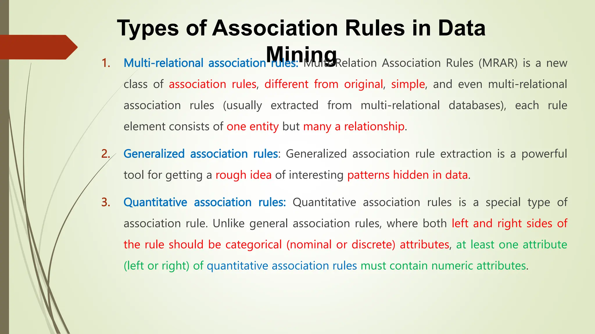 Types of Association Rules in Data
Mining
1. Multi-relational association rules: Multi-Relation Association Rules (MRAR) is a new
class of association rules, different from original, simple, and even multi-relational
association rules (usually extracted from multi-relational databases), each rule
element consists of one entity but many a relationship.
2. Generalized association rules: Generalized association rule extraction is a powerful
tool for getting a rough idea of ​​interesting patterns hidden in data.
3. Quantitative association rules: Quantitative association rules is a special type of
association rule. Unlike general association rules, where both left and right sides of
the rule should be categorical (nominal or discrete) attributes, at least one attribute
(left or right) of quantitative association rules must contain numeric attributes.
 