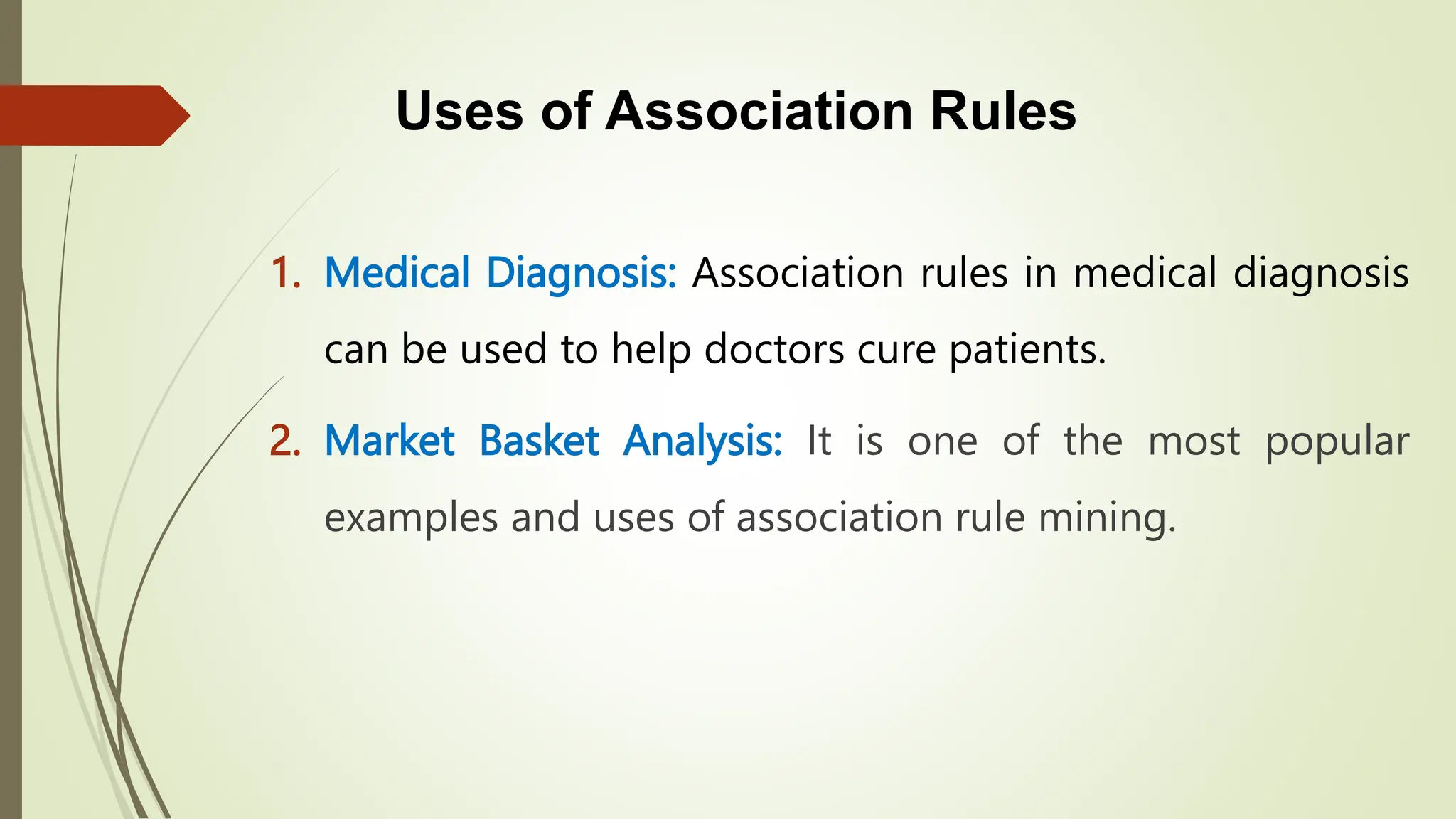 Uses of Association Rules
1. Medical Diagnosis: Association rules in medical diagnosis
can be used to help doctors cure patients.
2. Market Basket Analysis: It is one of the most popular
examples and uses of association rule mining.
 