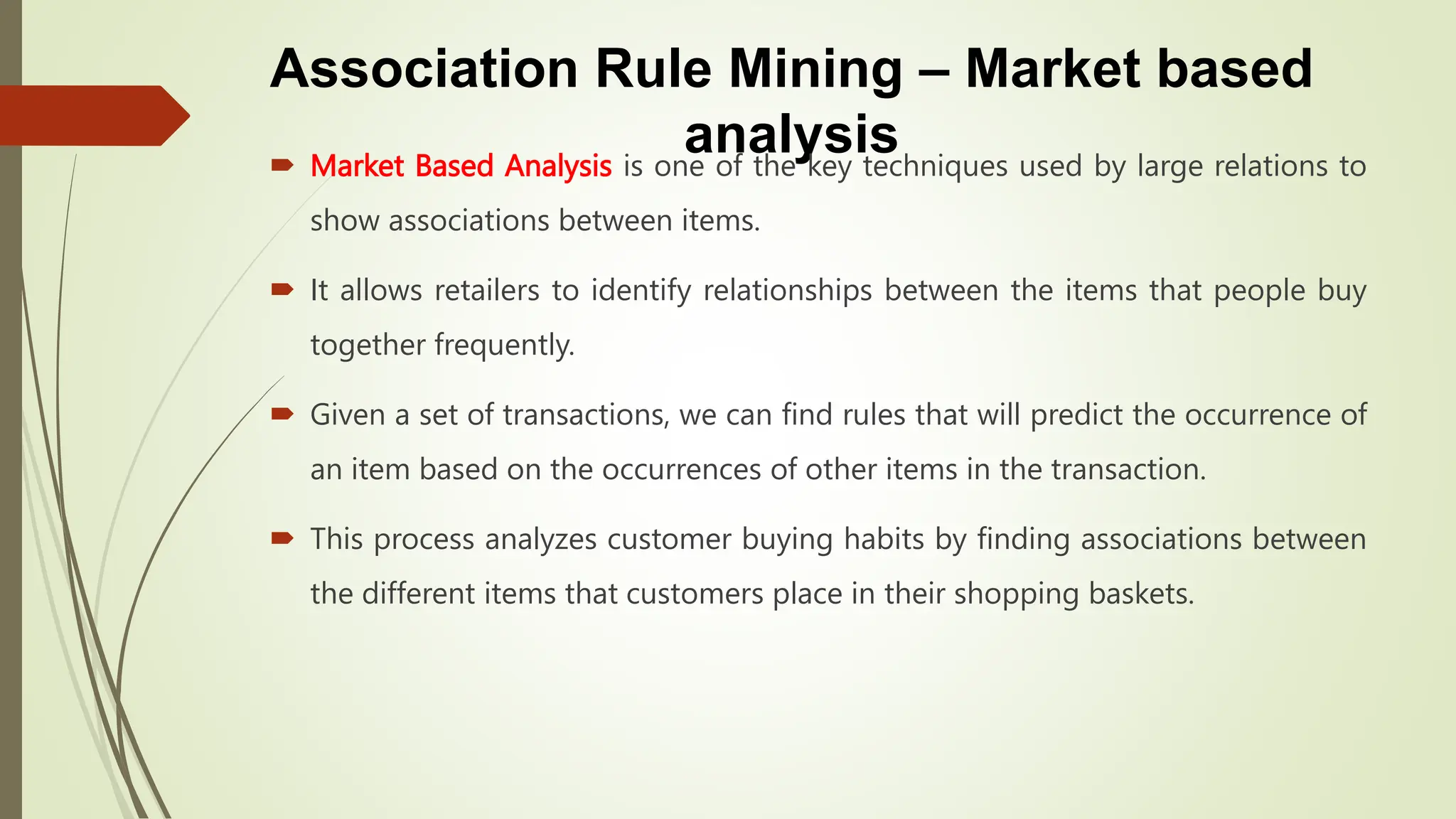 Association Rule Mining – Market based
analysis
 Market Based Analysis is one of the key techniques used by large relations to
show associations between items.
 It allows retailers to identify relationships between the items that people buy
together frequently.
 Given a set of transactions, we can find rules that will predict the occurrence of
an item based on the occurrences of other items in the transaction.
 This process analyzes customer buying habits by finding associations between
the different items that customers place in their shopping baskets.
 