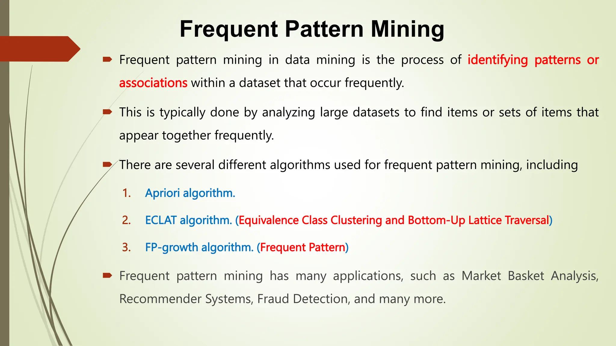 Frequent Pattern Mining
 Frequent pattern mining in data mining is the process of identifying patterns or
associations within a dataset that occur frequently.
 This is typically done by analyzing large datasets to find items or sets of items that
appear together frequently.
 There are several different algorithms used for frequent pattern mining, including
1. Apriori algorithm.
2. ECLAT algorithm. (Equivalence Class Clustering and Bottom-Up Lattice Traversal)
3. FP-growth algorithm. (Frequent Pattern)
 Frequent pattern mining has many applications, such as Market Basket Analysis,
Recommender Systems, Fraud Detection, and many more.
 