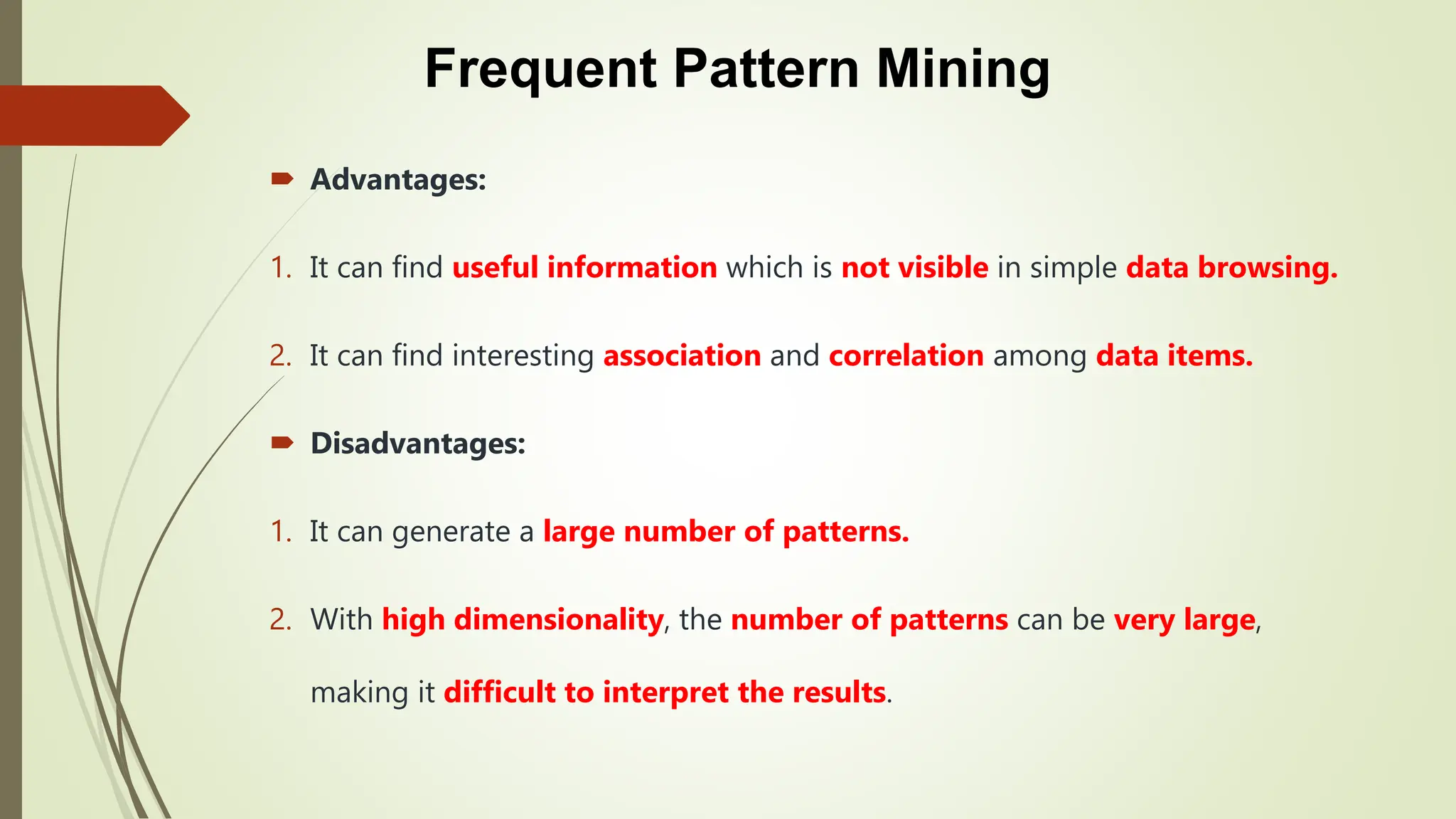Frequent Pattern Mining
 Advantages:
1. It can find useful information which is not visible in simple data browsing.
2. It can find interesting association and correlation among data items.
 Disadvantages:
1. It can generate a large number of patterns.
2. With high dimensionality, the number of patterns can be very large,
making it difficult to interpret the results.
 