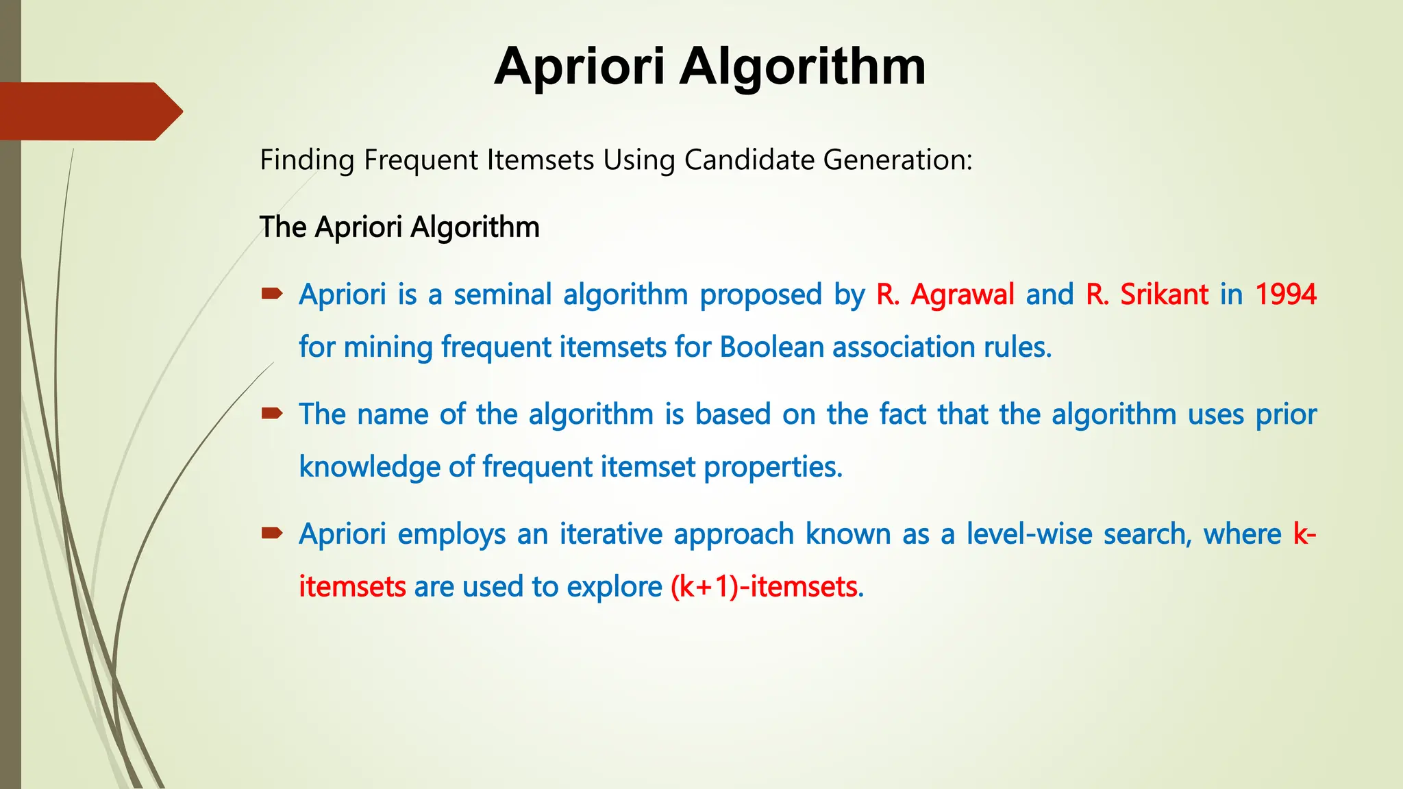 Apriori Algorithm
Finding Frequent Itemsets Using Candidate Generation:
The Apriori Algorithm
 Apriori is a seminal algorithm proposed by R. Agrawal and R. Srikant in 1994
for mining frequent itemsets for Boolean association rules.
 The name of the algorithm is based on the fact that the algorithm uses prior
knowledge of frequent itemset properties.
 Apriori employs an iterative approach known as a level-wise search, where k-
itemsets are used to explore (k+1)-itemsets.
 