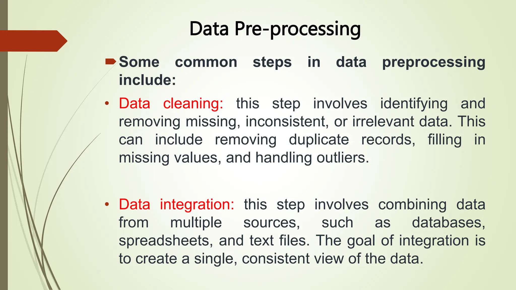 Data Pre-processing
Some common steps in data preprocessing
include:
• Data cleaning: this step involves identifying and
removing missing, inconsistent, or irrelevant data. This
can include removing duplicate records, filling in
missing values, and handling outliers.
• Data integration: this step involves combining data
from multiple sources, such as databases,
spreadsheets, and text files. The goal of integration is
to create a single, consistent view of the data.
 