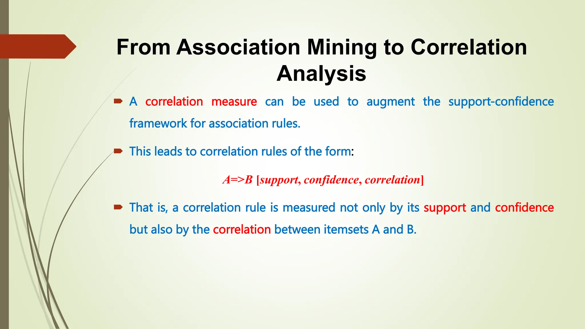 From Association Mining to Correlation
Analysis
 A correlation measure can be used to augment the support-confidence
framework for association rules.
 This leads to correlation rules of the form:
A=>B [support, confidence, correlation]
 That is, a correlation rule is measured not only by its support and confidence
but also by the correlation between itemsets A and B.
 