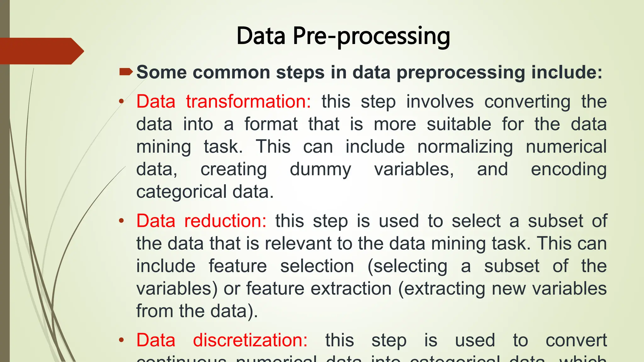 Data Pre-processing
Some common steps in data preprocessing include:
• Data transformation: this step involves converting the
data into a format that is more suitable for the data
mining task. This can include normalizing numerical
data, creating dummy variables, and encoding
categorical data.
• Data reduction: this step is used to select a subset of
the data that is relevant to the data mining task. This can
include feature selection (selecting a subset of the
variables) or feature extraction (extracting new variables
from the data).
• Data discretization: this step is used to convert
 