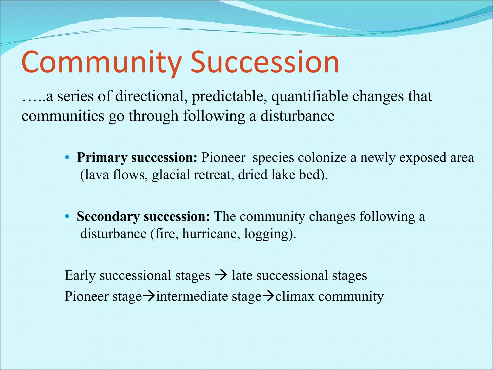 Community Succession … ..a series of directional, predictable, quantifiable changes that communities go through following a disturbance •   Primary succession:  Pioneer  species colonize a newly exposed area (lava flows, glacial retreat, dried lake bed). •   Secondary succession:  The community changes following a disturbance (fire, hurricane, logging). Early successional stages    late successional stages Pioneer stage  intermediate stage  climax community  