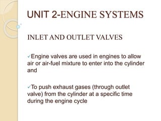 UNIT 2-ENGINE SYSTEMS
INLET AND OUTLET VALVES
Engine valves are used in engines to allow
air or air-fuel mixture to enter into the cylinder
and
To push exhaust gases (through outlet
valve) from the cylinder at a specific time
during the engine cycle
 