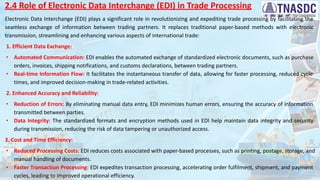 2.4 Role of Electronic Data Interchange (EDI) in Trade Processing
Electronic Data Interchange (EDI) plays a significant role in revolutionizing and expediting trade processing by facilitating the
seamless exchange of information between trading partners. It replaces traditional paper-based methods with electronic
transmission, streamlining and enhancing various aspects of international trade:
1. Efficient Data Exchange:
∙ Automated Communication: EDI enables the automated exchange of standardized electronic documents, such as purchase
orders, invoices, shipping notifications, and customs declarations, between trading partners.
∙ Real-time Information Flow: It facilitates the instantaneous transfer of data, allowing for faster processing, reduced cycle
times, and improved decision-making in trade-related activities.
2. Enhanced Accuracy and Reliability:
∙ Reduction of Errors: By eliminating manual data entry, EDI minimizes human errors, ensuring the accuracy of information
transmitted between parties.
∙ Data Integrity: The standardized formats and encryption methods used in EDI help maintain data integrity and security
during transmission, reducing the risk of data tampering or unauthorized access.
3. Cost and Time Efficiency:
∙ Reduced Processing Costs: EDI reduces costs associated with paper-based processes, such as printing, postage, storage, and
manual handling of documents.
∙ Faster Transaction Processing: EDI expedites transaction processing, accelerating order fulfilment, shipment, and payment
cycles, leading to improved operational efficiency.
 