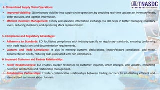 4. Streamlined Supply Chain Operations:
∙ Improved Visibility: EDI enhances visibility into supply chain operations by providing real-time updates on inventory levels,
order statuses, and logistics information.
∙ Efficient Inventory Management: Timely and accurate information exchange via EDI helps in better managing inventory
levels, reducing stockouts, and optimizing stock replenishment.
5. Compliance and Regulatory Advantages:
∙ Adherence to Standards: EDI facilitates compliance with industry-specific or regulatory standards, ensuring conformity
with trade regulations and documentation requirements.
∙ Customs and Trade Compliance: It aids in meeting customs declarations, import/export compliance, and trade
documentation needs, reducing risks associated with non-compliance.
6. Improved Customer and Partner Relationships:
∙ Faster Responsiveness: EDI enables quicker responses to customer inquiries, order changes, and updates, enhancing
customer satisfaction and relationship management.
∙ Collaborative Partnerships: It fosters collaborative relationships between trading partners by establishing efficient and
standardized communication channels.
 