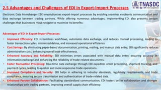 2.5 Advantages and Challenges of EDI in Export-Import Processes
Electronic Data Interchange (EDI) revolutionizes export-import processes by enabling seamless electronic communication and
data exchange between trading partners. While offering numerous advantages, implementing EDI also presents certain
challenges that businesses must navigate to maximize its benefits:
Advantages of EDI in Export-Import Processes:
∙ Improved Efficiency: EDI streamlines workflows, automates data exchange, and reduces manual processing, leading to
faster transaction cycles, minimized delays, and increased operational efficiency.
∙ Cost Savings: By eliminating paper-based documentation, printing, mailing, and manual data entry, EDI significantly reduces
administrative costs, enhancing overall cost-effectiveness.
∙ Enhanced Accuracy and Reliability: EDI minimizes errors associated with manual data entry, ensuring accuracy in
information exchange and enhancing the reliability of trade-related documents.
∙ Faster Transaction Processing: Real-time data exchange through EDI expedites order processing, shipment tracking, and
payment cycles, leading to quicker and more responsive trade operations.
∙ Improved Compliance and Security: EDI helps in adhering to industry standards, regulatory requirements, and trade
compliance, ensuring secure transmission and authentication of trade-related data.
∙ Enhanced Partner Collaboration: Facilitating standardized communication, EDI fosters better collaboration and stronger
relationships with trading partners, improving overall supply chain efficiency.
 
