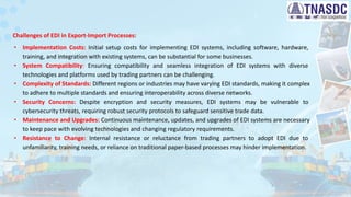 Challenges of EDI in Export-Import Processes:
∙ Implementation Costs: Initial setup costs for implementing EDI systems, including software, hardware,
training, and integration with existing systems, can be substantial for some businesses.
∙ System Compatibility: Ensuring compatibility and seamless integration of EDI systems with diverse
technologies and platforms used by trading partners can be challenging.
∙ Complexity of Standards: Different regions or industries may have varying EDI standards, making it complex
to adhere to multiple standards and ensuring interoperability across diverse networks.
∙ Security Concerns: Despite encryption and security measures, EDI systems may be vulnerable to
cybersecurity threats, requiring robust security protocols to safeguard sensitive trade data.
∙ Maintenance and Upgrades: Continuous maintenance, updates, and upgrades of EDI systems are necessary
to keep pace with evolving technologies and changing regulatory requirements.
∙ Resistance to Change: Internal resistance or reluctance from trading partners to adopt EDI due to
unfamiliarity, training needs, or reliance on traditional paper-based processes may hinder implementation.
 