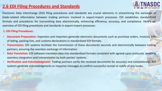 2.6 EDI Filing Procedures and Standards
Electronic Data Interchange (EDI) filing procedures and standards are crucial elements in streamlining the exchange of
trade-related information between trading partners involved in export-import processes. EDI establishes standardized
formats and procedures for transmitting data electronically, enhancing efficiency, accuracy, and compliance. Here's an
overview of EDI filing procedures and standards in export-import processes:
1. EDI Filing Procedures:
∙ Document Preparation: Exporters and importers generate electronic documents such as purchase orders, invoices, bills
of lading, packing lists, and customs declarations in standardized EDI formats.
∙ Transmission: EDI systems facilitate the transmission of these documents securely and electronically between trading
partners, ensuring the seamless exchange of information.
∙ Data Translation: EDI software translates data into standardized formats compliant with agreed-upon protocols, enabling
seamless integration and interpretation by both parties' systems.
∙ Verification and Acknowledgment: Trading partners verify the received documents for accuracy and completeness. EDI
systems generate acknowledgments or response messages to confirm successful receipt or notify of any issues.
 